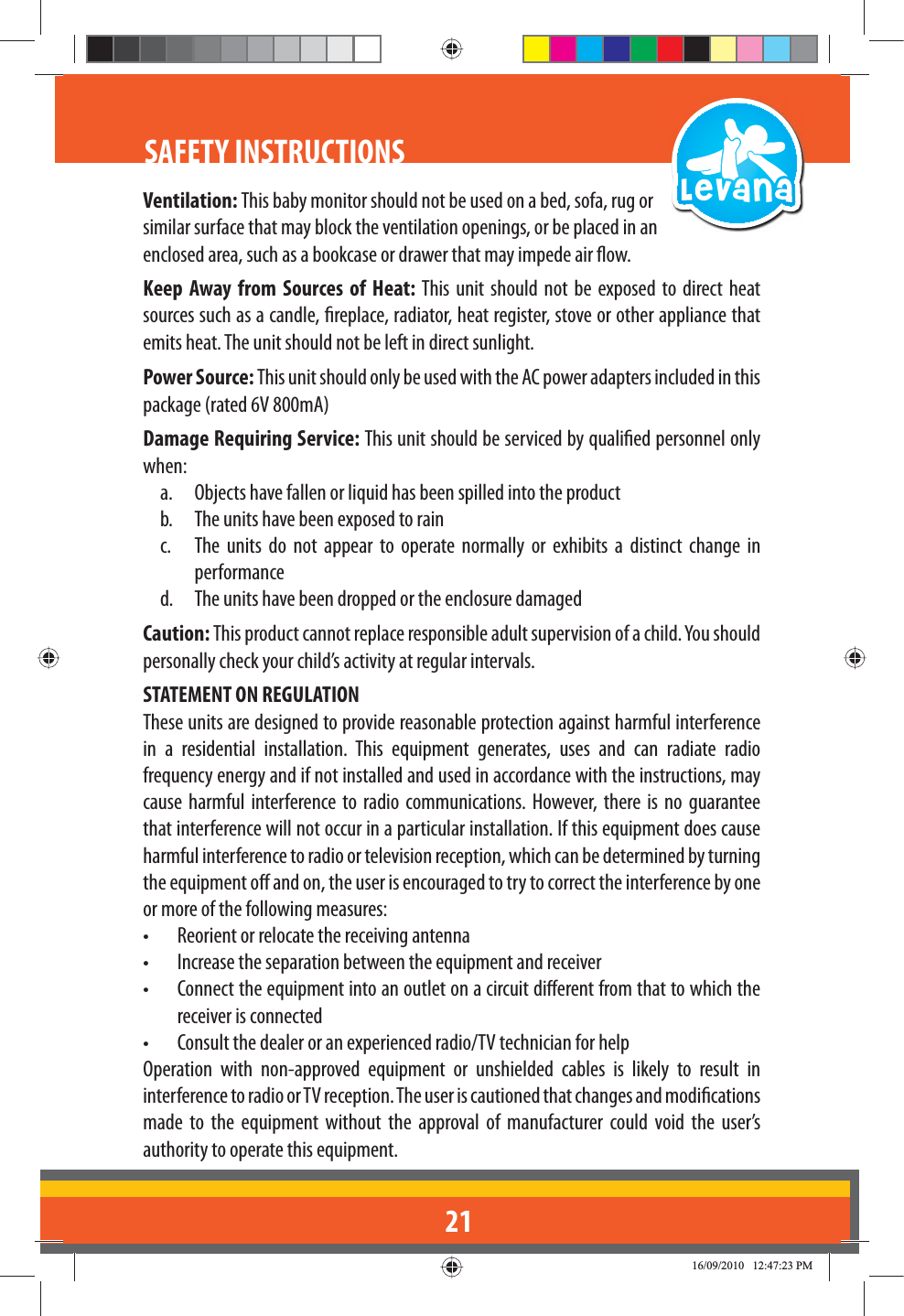 21SAFETY INSTRUCTIONS Ventilation: This baby monitor should not be used on a bed, sofa, rug or similar surface that may block the ventilation openings, or be placed in an enclosed area, such as a bookcase or drawer that may impede air ow.Keep Away from Sources of Heat: This unit should not be exposed to direct heat sources such as a candle, replace, radiator, heat register, stove or other appliance that emits heat. The unit should not be left in direct sunlight.Power Source: This unit should only be used with the AC power adapters included in this package (rated 6V 800mA)Damage Requiring Service: This unit should be serviced by qualied personnel only when:a.  Objects have fallen or liquid has been spilled into the productb.  The units have been exposed to rainc.  The units do not appear to operate normally or exhibits a distinct change in performanced.  The units have been dropped or the enclosure damagedCaution: This product cannot replace responsible adult supervision of a child. You should personally check your child’s activity at regular intervals.STATEMENT ON REGULATIONThese units are designed to provide reasonable protection against harmful interference in a residential installation. This equipment generates, uses and can radiate radio frequency energy and if not installed and used in accordance with the instructions, may cause harmful interference to radio communications. However, there is no guarantee that interference will not occur in a particular installation. If this equipment does cause harmful interference to radio or television reception, which can be determined by turning the equipment o and on, the user is encouraged to try to correct the interference by one or more of the following measures:•   Reorient or relocate the receiving antenna•   Increase the separation between the equipment and receiver•   Connect the equipment into an outlet on a circuit dierent from that to which the receiver is connected•   Consult the dealer or an experienced radio/TV technician for helpOperation with non-approved equipment or unshielded cables is likely to result in interference to radio or TV reception. The user is cautioned that changes and modications made to the equipment without the approval of manufacturer could void the user’s authority to operate this equipment.