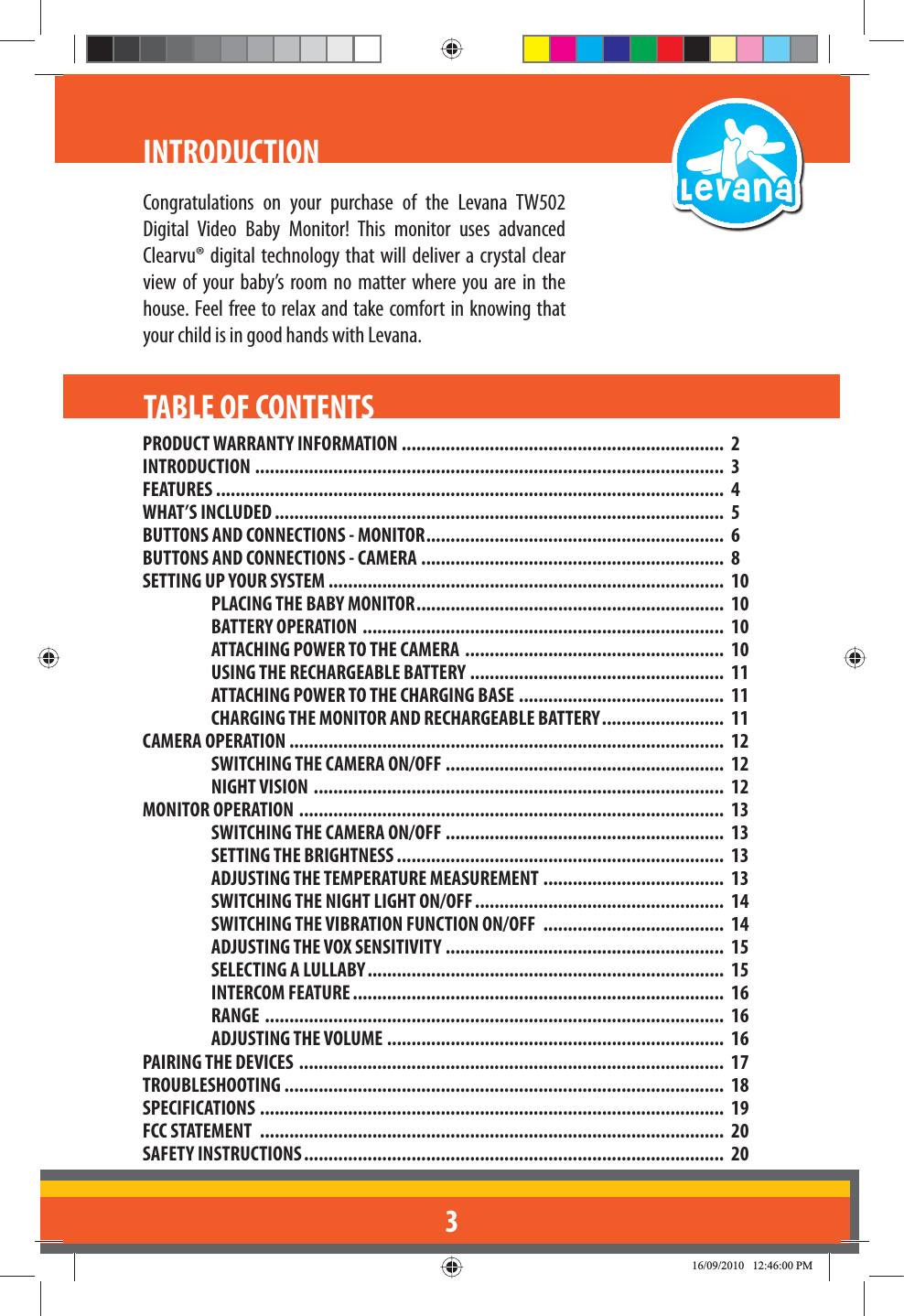 3INTRODUCTIONPRODUCT WARRANTY INFORMATION ..................................................................  2INTRODUCTION  ................................................................................................  3FEATURES ........................................................................................................  4WHAT’S INCLUDED ............................................................................................  5BUTTONS AND CONNECTIONS - MONITOR .............................................................  6BUTTONS AND CONNECTIONS - CAMERA ..............................................................  8SETTING UP YOUR SYSTEM .................................................................................  10PLACING THE BABY MONITOR ...............................................................  10BATTERY OPERATION  ..........................................................................  10ATTACHING POWER TO THE CAMERA  .....................................................  10USING THE RECHARGEABLE BATTERY ....................................................  11ATTACHING POWER TO THE CHARGING BASE ..........................................  11CHARGING THE MONITOR AND RECHARGEABLE BATTERY .........................  11CAMERA OPERATION .........................................................................................  12SWITCHING THE CAMERA ON/OFF  .........................................................  12NIGHT VISION  ....................................................................................  12MONITOR OPERATION  .......................................................................................  13SWITCHING THE CAMERA ON/OFF .........................................................  13SETTING THE BRIGHTNESS ...................................................................  13ADJUSTING THE TEMPERATURE MEASUREMENT .....................................  13SWITCHING THE NIGHT LIGHT ON/OFF ...................................................  14SWITCHING THE VIBRATION FUNCTION ON/OFF  .....................................  14ADJUSTING THE VOX SENSITIVITY  .........................................................  15SELECTING A LULLABY .........................................................................  15INTERCOM FEATURE ............................................................................  16RANGE  ..............................................................................................  16ADJUSTING THE VOLUME .....................................................................  16PAIRING THE DEVICES  .......................................................................................  17TROUBLESHOOTING ..........................................................................................  18SPECIFICATIONS  ...............................................................................................  19FCC STATEMENT  ...............................................................................................  20SAFETY INSTRUCTIONS ......................................................................................  20TABLE OF CONTENTSDigital Video Baby Monitor! This monitor uses advanced Clearvu® digital technology that will deliver a crystal clear view of your baby’s room no matter where you are in the house. Feel free to relax and take comfort in knowing that your child is in good hands with Levana.Congratulations on your purchase of the Levana TW502
