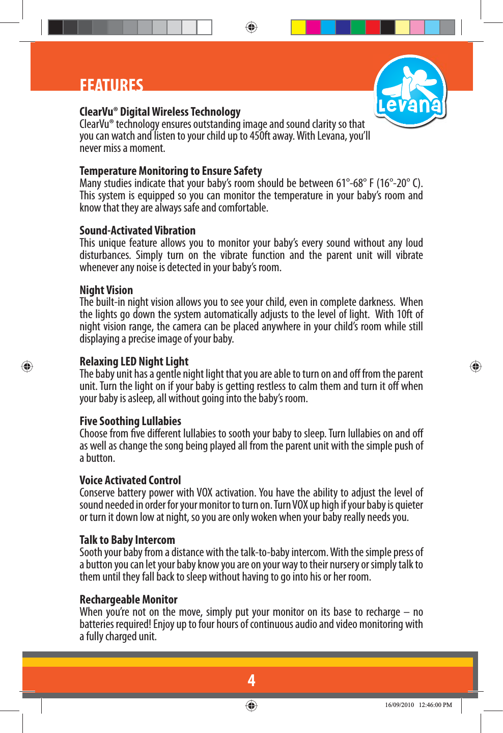 4FEATURESClearVu® Digital Wireless TechnologyClearVu® technology ensures outstanding image and sound clarity so that you can watch and listen to your child up to 450ft away. With Levana, you’ll never miss a moment.Temperature Monitoring to Ensure SafetyMany studies indicate that your baby’s room should be between 61°-68° F (16°-20° C). This system is equipped so you can monitor the temperature in your baby’s room and know that they are always safe and comfortable.Sound-Activated VibrationThis unique feature allows you to monitor your baby’s every sound without any loud disturbances. Simply turn on the vibrate function and the parent unit will vibrate whenever any noise is detected in your baby’s room.  Night VisionThe built-in night vision allows you to see your child, even in complete darkness.  When the lights go down the system automatically adjusts to the level of light.  With 10ft of night vision range, the camera can be placed anywhere in your child’s room while still displaying a precise image of your baby.Relaxing LED Night LightThe baby unit has a gentle night light that you are able to turn on and o from the parent unit. Turn the light on if your baby is getting restless to calm them and turn it o when your baby is asleep, all without going into the baby’s room. Five Soothing LullabiesChoose from ve dierent lullabies to sooth your baby to sleep. Turn lullabies on and o as well as change the song being played all from the parent unit with the simple push of a button. Voice Activated ControlConserve battery power with VOX activation. You have the ability to adjust the level of sound needed in order for your monitor to turn on. Turn VOX up high if your baby is quieter or turn it down low at night, so you are only woken when your baby really needs you. Talk to Baby IntercomSooth your baby from a distance with the talk-to-baby intercom. With the simple press of a button you can let your baby know you are on your way to their nursery or simply talk to them until they fall back to sleep without having to go into his or her room. Rechargeable MonitorWhen you’re not on the move, simply put your monitor on its base to recharge – no batteries required! Enjoy up to four hours of continuous audio and video monitoring with a fully charged unit.