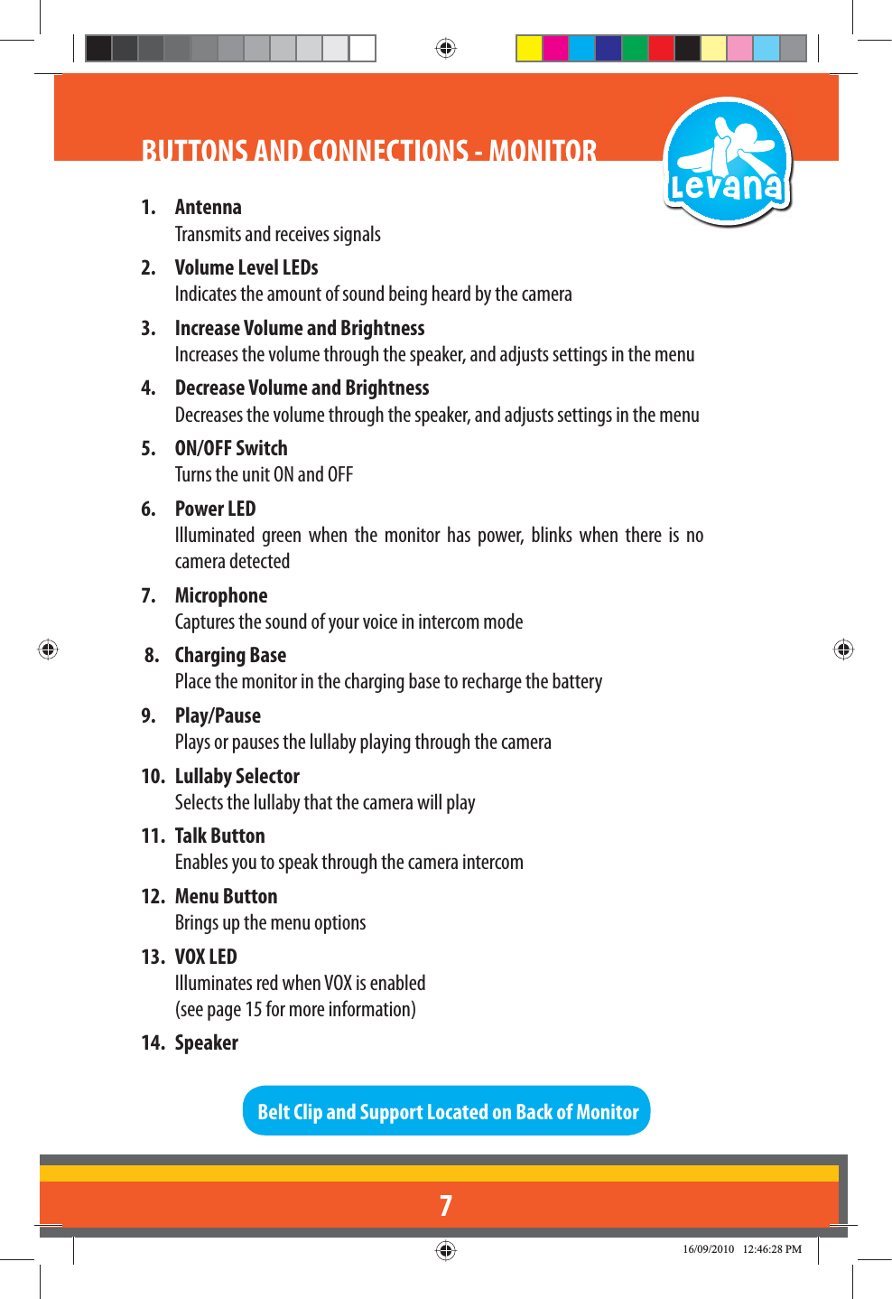 71. AntennaTransmits and receives signals2.  Volume Level LEDsIndicates the amount of sound being heard by the camera3.  Increase Volume and BrightnessIncreases the volume through the speaker, and adjusts settings in the menu4.  Decrease Volume and BrightnessDecreases the volume through the speaker, and adjusts settings in the menu5. ON/OFF SwitchTurns the unit ON and OFF6. Power LEDIlluminated green when the monitor has power, blinks when there is no camera detected 7. MicrophoneCaptures the sound of your voice in intercom mode8. Charging BasePlace the monitor in the charging base to recharge the battery9. Play/PausePlays or pauses the lullaby playing through the camera10. Lullaby Selector Selects the lullaby that the camera will play11. Talk Button  Enables you to speak through the camera intercom12. Menu Button Brings up the menu options13. VOX LED  Illuminates red when VOX is enabled   (see page 15 for more information)14. SpeakerBelt Clip and Support Located on Back of MonitorBUTTONS AND CONNECTIONS - MONITOR