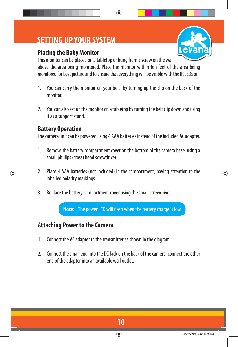 10SETTING UP YOUR SYSTEMPlacing the Baby MonitorThis monitor can be placed on a tabletop or hung from a screw on the wall above the area being monitored. Place the monitor within ten feet of the area being monitored for best picture and to ensure that everything will be visible with the IR LEDs on.1.  You can carry the monitor on your belt  by turning up the clip on the back of the monitor. 2.  You can also set up the monitor on a tabletop by turning the belt clip down and using it as a support stand.Battery OperationThe camera unit can be powered using 4 AAA batteries instead of the included AC adapter.1.  Remove the battery compartment cover on the bottom of the camera base, using a small phillips (cross) head screwdriver.2.  Place 4 AAA batteries (not included) in the compartment, paying attention to the labelled polarity markings.3.  Replace the battery compartment cover using the small screwdriver.Note:   The power LED will ash when the battery charge is low. Attaching Power to the Camera1.  Connect the AC adapter to the transmitter as shown in the diagram. 2.  Connect the small end into the DC Jack on the back of the camera, connect the other end of the adapter into an available wall outlet.