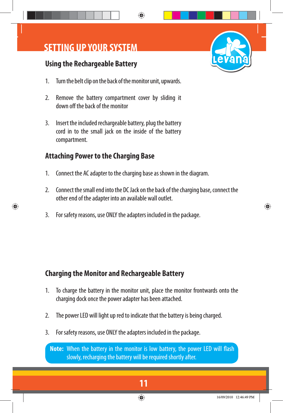 11Using the Rechargeable Battery1.  Turn the belt clip on the back of the monitor unit, upwards.2.  Remove the battery compartment cover by sliding it down o the back of the monitor3.  Insert the included rechargeable battery, plug the battery cord in to the small jack on the inside of the battery compartment.Attaching Power to the Charging Base1.  Connect the AC adapter to the charging base as shown in the diagram. 2.  Connect the small end into the DC Jack on the back of the charging base, connect the other end of the adapter into an available wall outlet.3.  For safety reasons, use ONLY the adapters included in the package.Charging the Monitor and Rechargeable Battery1.  To charge the battery in the monitor unit, place the monitor frontwards onto the charging dock once the power adapter has been attached.2.  The power LED will light up red to indicate that the battery is being charged.3.  For safety reasons, use ONLY the adapters included in the package.Note:  When the battery in the monitor is low battery, the power LED will ash slowly, recharging the battery will be required shortly after.SETTING UP YOUR SYSTEM