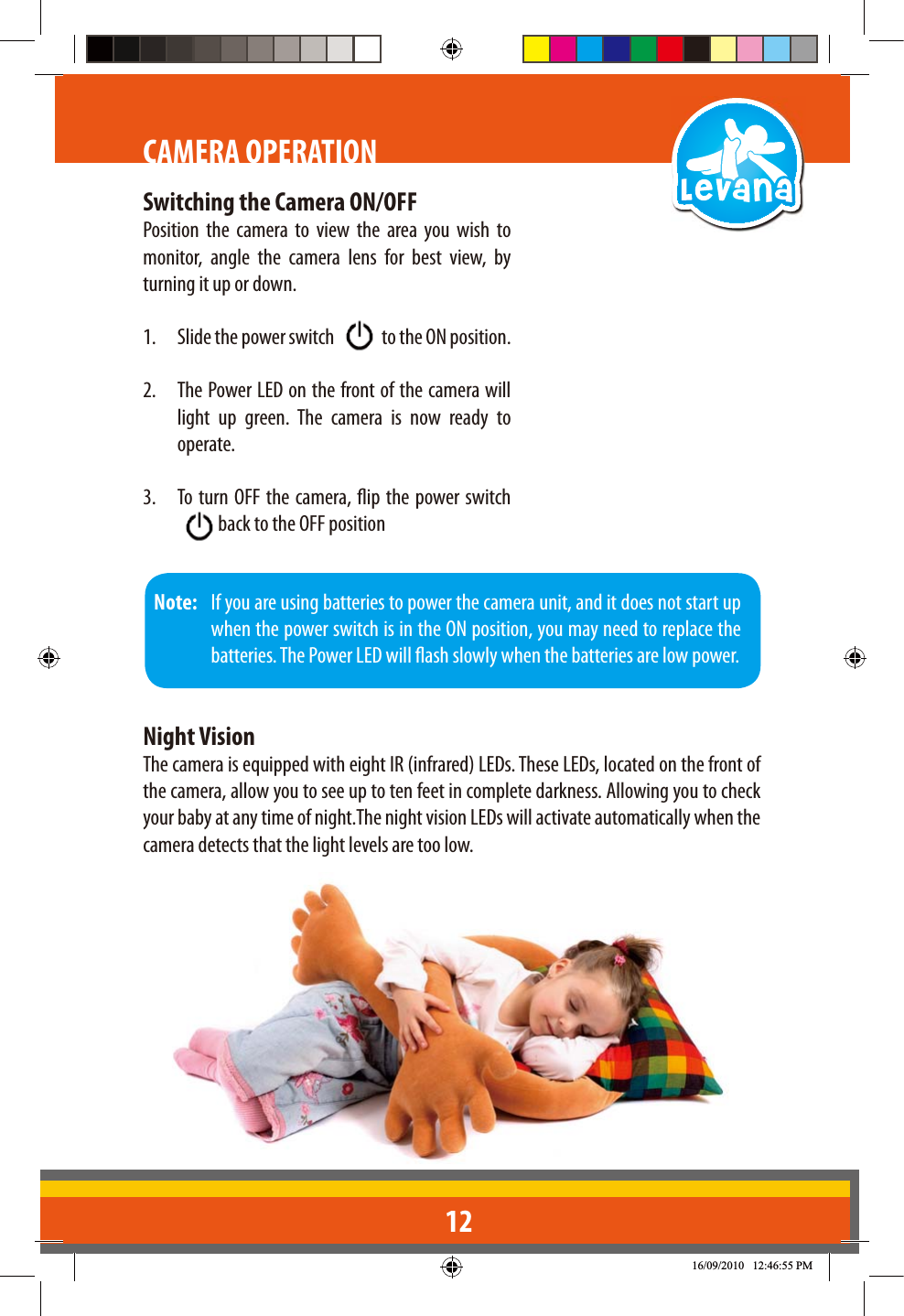 12CAMERA OPERATIONSwitching the Camera ON/OFFPosition the camera to view the area you wish to monitor, angle the camera lens for best view, by turning it up or down.1.  Slide the power switch   to the ON position.2.  The Power LED on the front of the camera will light up green. The camera is now ready to operate.3.  To turn OFF the camera, ip the power switch  back to the OFF position Note:   If you are using batteries to power the camera unit, and it does not start up when the power switch is in the ON position, you may need to replace the batteries. The Power LED will ash slowly when the batteries are low power.Night VisionThe camera is equipped with eight IR (infrared) LEDs. These LEDs, located on the front of the camera, allow you to see up to ten feet in complete darkness. Allowing you to check your baby at any time of night.The night vision LEDs will activate automatically when the camera detects that the light levels are too low.