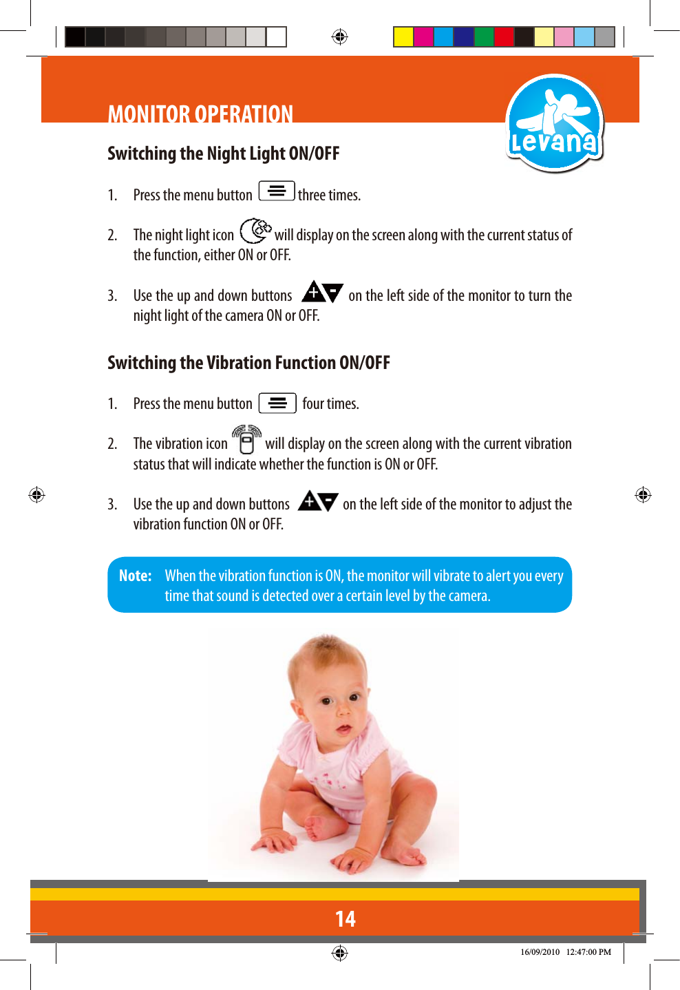 14Switching the Night Light ON/OFF1.  Press the menu button    three times.2.  The night light icon    will display on the screen along with the current status of the function, either ON or OFF.3.  Use the up and down buttons    on the left side of the monitor to turn the night light of the camera ON or OFF.Switching the Vibration Function ON/OFF1.  Press the menu button     four times.2.  The vibration icon   will display on the screen along with the current vibration status that will indicate whether the function is ON or OFF.3.  Use the up and down buttons    on the left side of the monitor to adjust the vibration function ON or OFF.MONITOR OPERATIONNote:   When the vibration function is ON, the monitor will vibrate to alert you every time that sound is detected over a certain level by the camera.