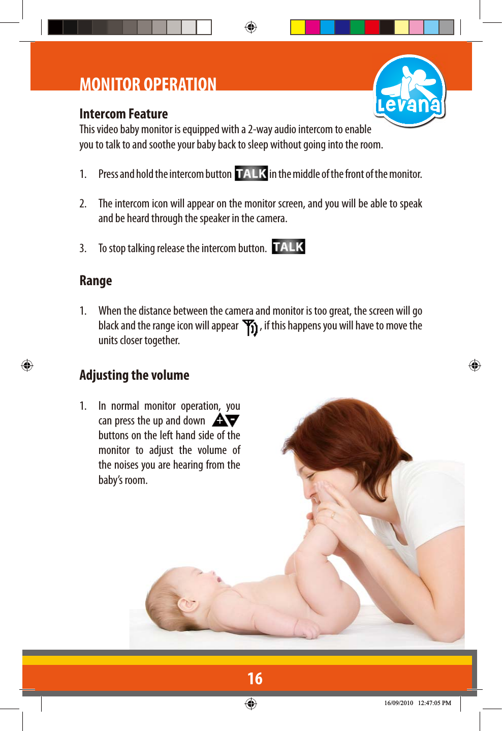 16MONITOR OPERATIONIntercom FeatureThis video baby monitor is equipped with a 2-way audio intercom to enable you to talk to and soothe your baby back to sleep without going into the room.1.  Press and hold the intercom button  in the middle of the front of the monitor.2.  The intercom icon will appear on the monitor screen, and you will be able to speak and be heard through the speaker in the camera.3.  To stop talking release the intercom button. Range1.  When the distance between the camera and monitor is too great, the screen will go black and the range icon will appear  , if this happens you will have to move the units closer together.Adjusting the volume1.  In normal monitor operation, you can press the up and down    buttons on the left hand side of the monitor to adjust the volume of the noises you are hearing from the baby’s room.