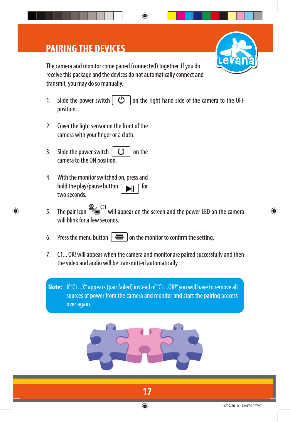 17PAIRING THE DEVICESThe camera and monitor come paired (connected) together. If you do receive this package and the devices do not automatically connect and transmit, you may do so manually.1.  Slide the power switch   on the right hand side of the camera to the OFF position.2.  Cover the light sensor on the front of the camera with your nger or a cloth.3.  Slide the power switch     on the camera to the ON position.4.  With the monitor switched on, press and hold the play/pause button     for two seconds. 5.  The pair icon   will appear on the screen and the power LED on the camera will blink for a few seconds.6.  Press the menu button    on the monitor to conrm the setting.7.  C1... OK! will appear when the camera and monitor are paired successfully and then the video and audio will be transmitted automatically.Note:   If “C1...X” appears (pair failed) instead of “C1...OK!” you will have to remove all sources of power from the camera and monitor and start the pairing process over again.