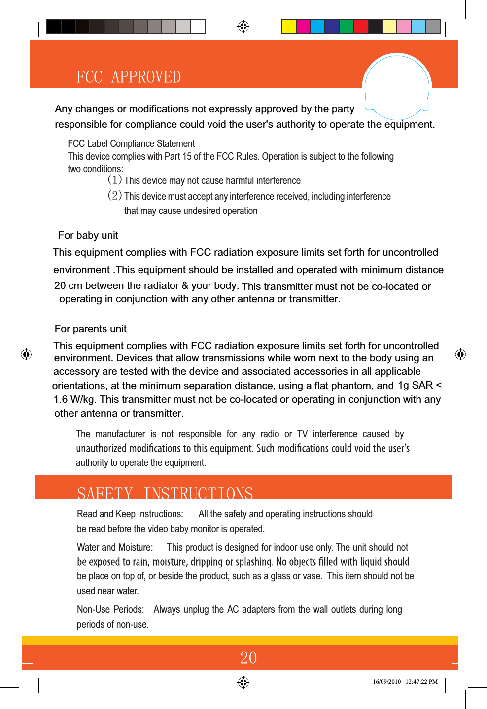 )&amp;&amp;$33529(&apos; 6$)(7&lt;,16758&amp;7,216Read and Keep Instructions:  All the safety and operating instructions should be read before the video baby monitor is operated.Water and Moisture:  This product is designed for indoor use only. The unit should not be place on top of, or beside the product, such as a glass or vase.  This item should not be used near water.Non-Use Periods:  Always unplug the AC adapters from the wall outlets during long periods of non-use.16/09/2010   12:47:22 PMThe manufacturer is not responsible for any radio or TV interference caused by authority to operate the equipment.For baby unit This equipment complies with FCC radiation exposure limits set forth for uncontrolledenvironment. Devices that allow transmissions while worn next to the body using an accessory are tested with the device and associated accessories in all applicable orientations, at the minimum separation distance, using a flat phantom, and 1g SAR &lt;1.6 W/kg. This transmitter must not be co-located or operating in conjunction with anyother antenna or transmitter.  For parents unitFCC Label Compliance StatementThis device complies with Part 15 of the FCC Rules. Operation is subject to the following two conditions: This device may not cause harmful interferenceThis device must accept any interference received, including interference that may cause undesired operation This equipment complies with FCC radiation exposure limits set forth for uncontrolled environment .This equipment should be installed and operated with minimum distance 20 cm between the radiator &amp; your body.  This transmitter must not be co-located or  operating in conjunction with any other antenna or transmitter.Any changes or modifications not expressly approved by the party responsible for compliance could void the user&apos;s authority to operate the equipment.