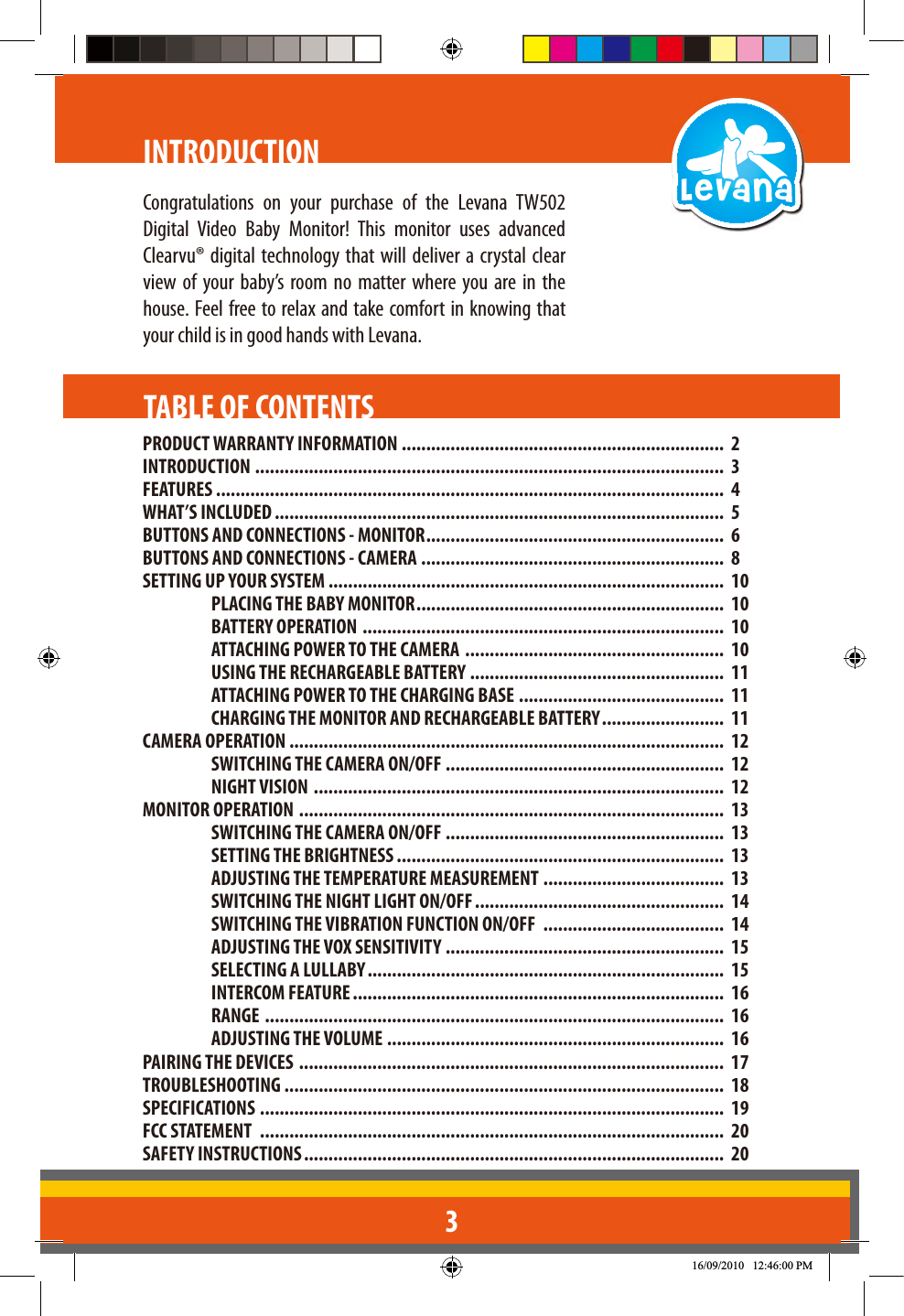 3INTRODUCTIONPRODUCT WARRANTY INFORMATION ..................................................................  2INTRODUCTION  ................................................................................................  3FEATURES ........................................................................................................  4WHAT’S INCLUDED ............................................................................................  5BUTTONS AND CONNECTIONS - MONITOR .............................................................  6BUTTONS AND CONNECTIONS - CAMERA ..............................................................  8SETTING UP YOUR SYSTEM .................................................................................  10PLACING THE BABY MONITOR ...............................................................  10BATTERY OPERATION  ..........................................................................  10ATTACHING POWER TO THE CAMERA  .....................................................  10USING THE RECHARGEABLE BATTERY ....................................................  11ATTACHING POWER TO THE CHARGING BASE ..........................................  11CHARGING THE MONITOR AND RECHARGEABLE BATTERY .........................  11CAMERA OPERATION .........................................................................................  12SWITCHING THE CAMERA ON/OFF  .........................................................  12NIGHT VISION  ....................................................................................  12MONITOR OPERATION  .......................................................................................  13SWITCHING THE CAMERA ON/OFF .........................................................  13SETTING THE BRIGHTNESS ...................................................................  13ADJUSTING THE TEMPERATURE MEASUREMENT .....................................  13SWITCHING THE NIGHT LIGHT ON/OFF ...................................................  14SWITCHING THE VIBRATION FUNCTION ON/OFF  .....................................  14ADJUSTING THE VOX SENSITIVITY  .........................................................  15SELECTING A LULLABY .........................................................................  15INTERCOM FEATURE ............................................................................  16RANGE  ..............................................................................................  16ADJUSTING THE VOLUME .....................................................................  16PAIRING THE DEVICES  .......................................................................................  17TROUBLESHOOTING ..........................................................................................  18SPECIFICATIONS  ...............................................................................................  19FCC STATEMENT  ...............................................................................................  20SAFETY INSTRUCTIONS ......................................................................................  20TABLE OF CONTENTSDigital Video Baby Monitor! This monitor uses advanced Clearvu® digital technology that will deliver a crystal clear view of your baby’s room no matter where you are in the house. Feel free to relax and take comfort in knowing that your child is in good hands with Levana.Congratulations on your purchase of the Levana TW502