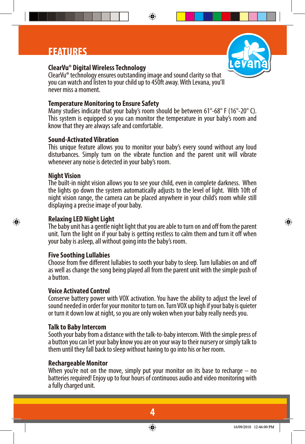 4FEATURESClearVu® Digital Wireless TechnologyClearVu® technology ensures outstanding image and sound clarity so that you can watch and listen to your child up to 450ft away. With Levana, you’ll never miss a moment.Temperature Monitoring to Ensure SafetyMany studies indicate that your baby’s room should be between 61°-68° F (16°-20° C). This system is equipped so you can monitor the temperature in your baby’s room and know that they are always safe and comfortable.Sound-Activated VibrationThis unique feature allows you to monitor your baby’s every sound without any loud disturbances. Simply turn on the vibrate function and the parent unit will vibrate whenever any noise is detected in your baby’s room.  Night VisionThe built-in night vision allows you to see your child, even in complete darkness.  When the lights go down the system automatically adjusts to the level of light.  With 10ft of night vision range, the camera can be placed anywhere in your child’s room while still displaying a precise image of your baby.Relaxing LED Night LightThe baby unit has a gentle night light that you are able to turn on and o from the parent unit. Turn the light on if your baby is getting restless to calm them and turn it o when your baby is asleep, all without going into the baby’s room. Five Soothing LullabiesChoose from ve dierent lullabies to sooth your baby to sleep. Turn lullabies on and o as well as change the song being played all from the parent unit with the simple push of a button. Voice Activated ControlConserve battery power with VOX activation. You have the ability to adjust the level of sound needed in order for your monitor to turn on. Turn VOX up high if your baby is quieter or turn it down low at night, so you are only woken when your baby really needs you. Talk to Baby IntercomSooth your baby from a distance with the talk-to-baby intercom. With the simple press of a button you can let your baby know you are on your way to their nursery or simply talk to them until they fall back to sleep without having to go into his or her room. Rechargeable MonitorWhen you’re not on the move, simply put your monitor on its base to recharge – no batteries required! Enjoy up to four hours of continuous audio and video monitoring with a fully charged unit.