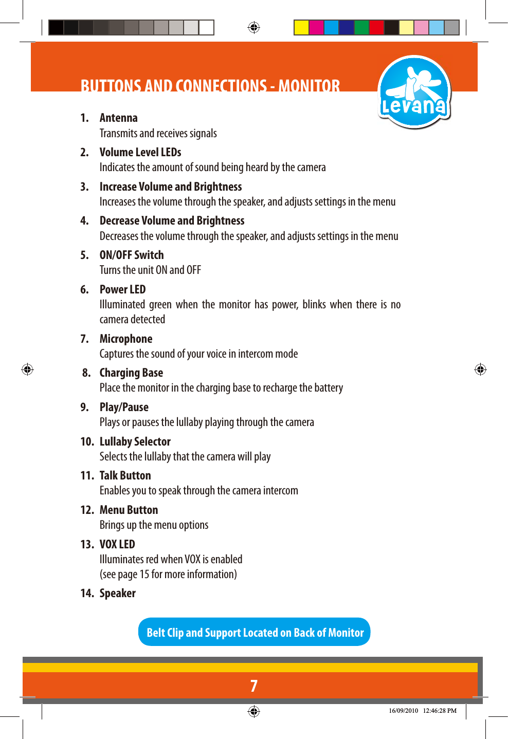 71. AntennaTransmits and receives signals2.  Volume Level LEDsIndicates the amount of sound being heard by the camera3.  Increase Volume and BrightnessIncreases the volume through the speaker, and adjusts settings in the menu4.  Decrease Volume and BrightnessDecreases the volume through the speaker, and adjusts settings in the menu5. ON/OFF SwitchTurns the unit ON and OFF6. Power LEDIlluminated green when the monitor has power, blinks when there is no camera detected 7. MicrophoneCaptures the sound of your voice in intercom mode8. Charging BasePlace the monitor in the charging base to recharge the battery9. Play/PausePlays or pauses the lullaby playing through the camera10. Lullaby Selector Selects the lullaby that the camera will play11. Talk Button  Enables you to speak through the camera intercom12. Menu Button Brings up the menu options13. VOX LED  Illuminates red when VOX is enabled   (see page 15 for more information)14. SpeakerBelt Clip and Support Located on Back of MonitorBUTTONS AND CONNECTIONS - MONITOR