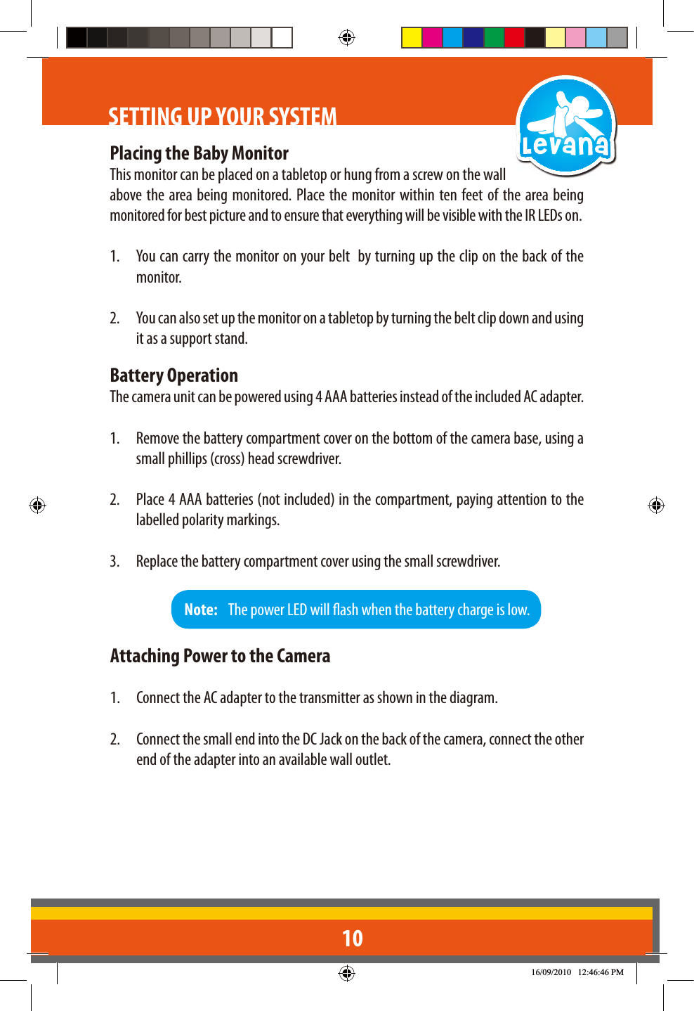 10SETTING UP YOUR SYSTEMPlacing the Baby MonitorThis monitor can be placed on a tabletop or hung from a screw on the wall above the area being monitored. Place the monitor within ten feet of the area being monitored for best picture and to ensure that everything will be visible with the IR LEDs on.1.  You can carry the monitor on your belt  by turning up the clip on the back of the monitor. 2.  You can also set up the monitor on a tabletop by turning the belt clip down and using it as a support stand.Battery OperationThe camera unit can be powered using 4 AAA batteries instead of the included AC adapter.1.  Remove the battery compartment cover on the bottom of the camera base, using a small phillips (cross) head screwdriver.2.  Place 4 AAA batteries (not included) in the compartment, paying attention to the labelled polarity markings.3.  Replace the battery compartment cover using the small screwdriver.Note:   The power LED will ash when the battery charge is low. Attaching Power to the Camera1.  Connect the AC adapter to the transmitter as shown in the diagram. 2.  Connect the small end into the DC Jack on the back of the camera, connect the other end of the adapter into an available wall outlet.