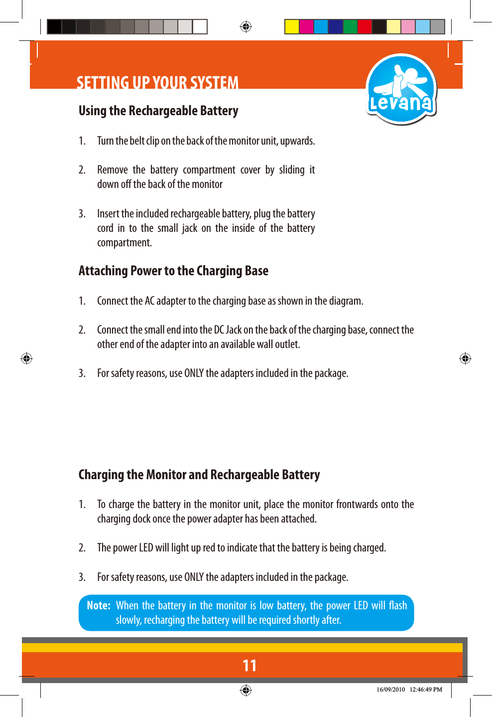 11Using the Rechargeable Battery1.  Turn the belt clip on the back of the monitor unit, upwards.2.  Remove the battery compartment cover by sliding it down o the back of the monitor3.  Insert the included rechargeable battery, plug the battery cord in to the small jack on the inside of the battery compartment.Attaching Power to the Charging Base1.  Connect the AC adapter to the charging base as shown in the diagram. 2.  Connect the small end into the DC Jack on the back of the charging base, connect the other end of the adapter into an available wall outlet.3.  For safety reasons, use ONLY the adapters included in the package.Charging the Monitor and Rechargeable Battery1.  To charge the battery in the monitor unit, place the monitor frontwards onto the charging dock once the power adapter has been attached.2.  The power LED will light up red to indicate that the battery is being charged.3.  For safety reasons, use ONLY the adapters included in the package.Note:  When the battery in the monitor is low battery, the power LED will ash slowly, recharging the battery will be required shortly after.SETTING UP YOUR SYSTEM