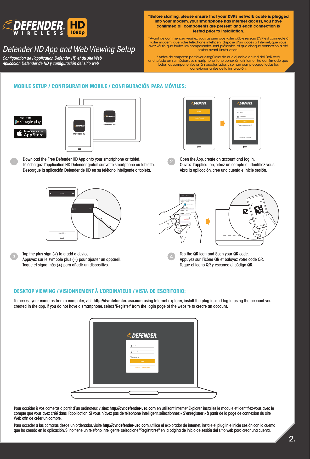 To access your cameras from a computer, visit http://dvr.defender-usa.com using Internet explorer, install the plug in, and log in using the account you created in the app. If you do not have a smartphone, select &apos;Register&apos; from the login page of the website to create an account.Pour accéder à vos caméras à partir d’un ordinateur, visitez http://dvr.defender-usa.com en utilisant Internet Explorer, installez le module et identiﬁez-vous avec le compte que vous avez créé dans l’application. Si vous n’avez pas de téléphone intelligent, sélectionnez « S’enregistrer » à partir de la page de connexion du site Web aﬁn de créer un compte.Para acceder a las cámaras desde un ordenador, visite http://dvr.defender-usa.com, utilice el explorador de internet, instale el plug in e inicie sesión con la cuenta que ha creado en la aplicación. Si no tiene un teléfono inteligente, seleccione &quot;Registrarse&quot; en la página de inicio de sesión del sitio web para crear una cuenta.1Open the App, create an account and log in.Ouvrez l’application, créez un compte et identiﬁez-vous.Abra la aplicación, cree una cuenta e inicie sesión.Download the Free Defender HD App onto your smartphone or tablet.Téléchargez l&apos;application HD Defender gratuit sur votre smartphone ou tablette.Descargue la aplicación Defender de HD en su teléfono inteligente o tableta.2Tap the plus sign (+) to a add a device.Appuyez sur le symbole plus (+) pour ajouter un appareil.Toque el signo más (+) para añadir un dispositivo.3Tap the QR icon and Scan your QR code.Appuyez sur l’icône QR et balayez votre code QR.Toque el icono QR y escanee el código QR.4Defender HDDefender HDDefender HD App and Web Viewing SetupConﬁguration de l’application Defender HD et du site WebAplicación Defender de HD y conﬁguración del sitio web*Before starting, please ensure that your DVRs network cable is plugged into your modem, your smartphone has internet access, you have conﬁrmed all components are present, and each connection istested prior to installation. *Avant de commencer, veuillez vous assurer que votre câble réseau DVR est connecté à votre modem, que votre téléphone intelligent dispose d&apos;un accès à Internet, que vous avez vériﬁé que toutes les composantes sont présentes, et que chaque connexion a été testée avant l&apos;installation.*Antes de empezar, por favor asegúrese de que el cable de red del DVR está enchufado en su módem, su smartphone tiene conexión a internet, ha conﬁrmado que todos los componentes están preajustados y se han comprobado todas lasconexiones antes de la instalación.MOBILE SETUP / CONFIGURATION MOBILE / CONFIGURACIÓN PARA MÓVILES:DESKTOP VIEWING / VISIONNEMENT À L’ORDINATEUR / VISTA DE ESCRITORIO:2.Remember MePasswordLoginRegister Cannot Login?EmailLog inCreate AccountLoginForgot your password?PasswordEmailCreate an accountDevicesStart Live+DevicesStart Live+