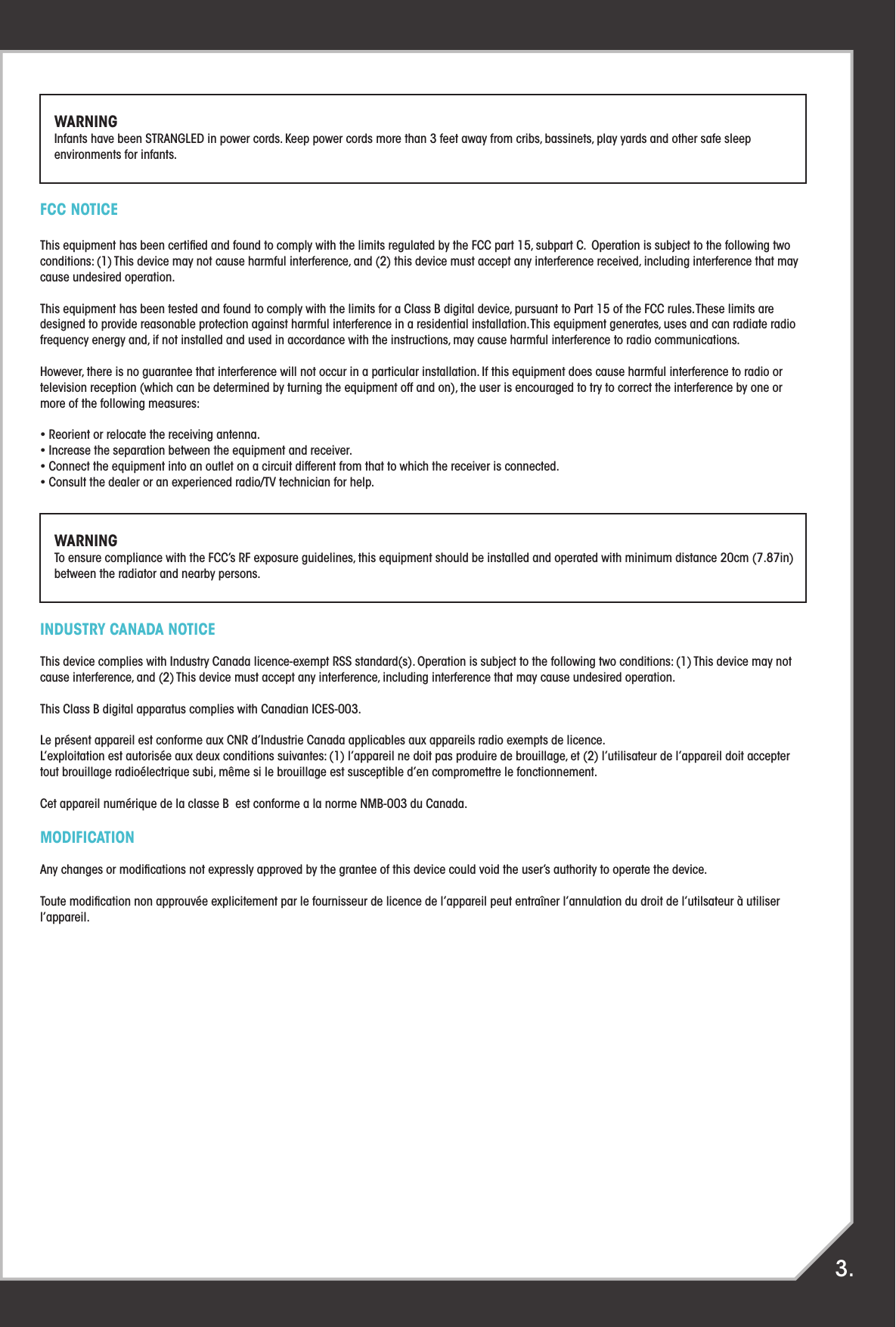 FCC NOTICEThis equipment has been certiﬁed and found to comply with the limits regulated by the FCC part 15, subpart C.  Operation is subject to the following two conditions: (1) This device may not cause harmful interference, and (2) this device must accept any interference received, including interference that may cause undesired operation.This equipment has been tested and found to comply with the limits for a Class B digital device, pursuant to Part 15 of the FCC rules. These limits are designed to provide reasonable protection against harmful interference in a residential installation. This equipment generates, uses and can radiate radio frequency energy and, if not installed and used in accordance with the instructions, may cause harmful interference to radio communications.However, there is no guarantee that interference will not occur in a particular installation. If this equipment does cause harmful interference to radio or television reception (which can be determined by turning the equipment off and on), the user is encouraged to try to correct the interference by one or more of the following measures:• Reorient or relocate the receiving antenna.• Increase the separation between the equipment and receiver.• Connect the equipment into an outlet on a circuit different from that to which the receiver is connected.• Consult the dealer or an experienced radio/TV technician for help.INDUSTRY CANADA NOTICEThis device complies with Industry Canada licence-exempt RSS standard(s). Operation is subject to the following two conditions: (1) This device may not cause interference, and (2) This device must accept any interference, including interference that may cause undesired operation.This Class B digital apparatus complies with Canadian ICES-003.Le présent appareil est conforme aux CNR d’Industrie Canada applicables aux appareils radio exempts de licence.L’exploitation est autorisée aux deux conditions suivantes: (1) l’appareil ne doit pas produire de brouillage, et (2) l’utilisateur de l’appareil doit accepter tout brouillage radioélectrique subi, même si le brouillage est susceptible d’en compromettre le fonctionnement.Cet appareil numérique de la classe B  est conforme a la norme NMB-003 du Canada.MODIFICATIONAny changes or modiﬁcations not expressly approved by the grantee of this device could void the user’s authority to operate the device.Toute modiﬁcation non approuvée explicitement par le fournisseur de licence de l’appareil peut entraîner l’annulation du droit de l’utilsateur à utiliser l’appareil.3.WARNINGInfants have been STRANGLED in power cords. Keep power cords more than 3 feet away from cribs, bassinets, play yards and other safe sleep environments for infants.WARNINGTo ensure compliance with the FCC’s RF exposure guidelines, this equipment should be installed and operated with minimum distance 20cm (7.87in) between the radiator and nearby persons.