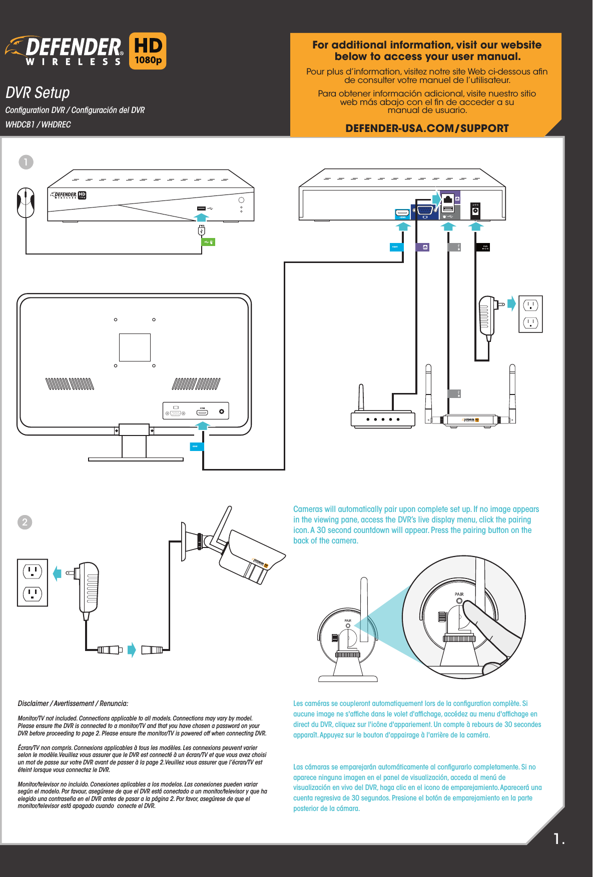 DVR SetupConﬁguration DVR / Conﬁguración del DVRWHDCB1 / WHDRECFor additional information, visit our website below to access your user manual.Pour plus d’information, visitez notre site Web ci-dessous aﬁnde consulter votre manuel de l’utilisateur.Para obtener información adicional, visite nuestro sitioweb más abajo con el ﬁn de acceder a sumanual de usuario.DEFENDER-USA.COM/SUPPORTDisclaimer / Avertissement / Renuncia:Monitor/TV not included. Connections applicable to all models. Connections may vary by model.Please ensure the DVR is connected to a monitor/TV and that you have chosen a password on your DVR before proceeding to page 2. Please ensure the monitor/TV is powered off when connecting DVR.Écran/TV non compris. Connexions applicables à tous les modèles. Les connexions peuvent varier selon le modèle.Veuillez vous assurer que le DVR est connecté à un écran/TV et que vous avez choisi un mot de passe sur votre DVR avant de passer à la page 2.Veuillez vous assurer que l’écran/TV est éteint lorsque vous connectez le DVR.Monitor/televisor no incluido. Conexiones aplicables a los modelos. Las conexiones pueden variar según el modelo. Por favour, asegúrese de que el DVR está conectado a un monitor/televisor y que ha elegido una contraseña en el DVR antes de pasar a la página 2. Por favor, asegúrese de que el monitor/televisor está apagado cuando  conecte el DVR.1.Cameras will automatically pair upon complete set up. If no image appearsin the viewing pane, access the DVR’s live display menu, click the pairingicon. A 30 second countdown will appear. Press the pairing button on theback of the camera.Les caméras se coupleront automatiquement lors de la conﬁguration complète. Siaucune image ne s&apos;afﬁche dans le volet d&apos;afﬁchage, accédez au menu d&apos;afﬁchage endirect du DVR, cliquez sur l&apos;icône d&apos;appariement. Un compte à rebours de 30 secondesapparaît. Appuyez sur le bouton d&apos;appairage à l&apos;arrière de la caméra.Las cámaras se emparejarán automáticamente al conﬁgurarlo completamente. Si noaparece ninguna imagen en el panel de visualización, acceda al menú devisualización en vivo del DVR, haga clic en el icono de emparejamiento. Aparecerá unacuenta regresiva de 30 segundos. Presione el botón de emparejamiento en la parteposterior de la cámara.12