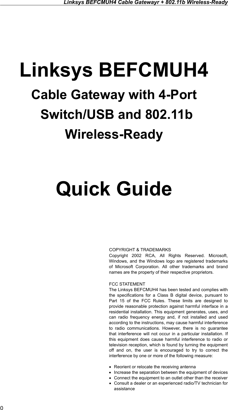 Linksys BEFCMUH4 Cable Gatewayr + 802.11b Wireless-Ready    Linksys BEFCMUH4 Cable Gateway with 4-Port           Switch/USB and 802.11b Wireless-Ready  Quick Guide    COPYRIGHT &amp; TRADEMARKS Copyright 2002 RCA, All Rights Reserved. Microsoft, Windows, and the Windows logo are registered trademarks of Microsoft Corporation. All other trademarks and brand names are the property of their respective proprietors.  FCC STATEMENT The Linksys BEFCMUH4 has been tested and complies with the specifications for a Class B digital device, pursuant to Part 15 of the FCC Rules. These limits are designed to provide reasonable protection against harmful interface in a residential installation. This equipment generates, uses, and can radio frequency energy and, if not installed and used according to the instructions, may cause harmful interference to radio communications. However, there is no guarantee that interference will not occur in a particular installation. If this equipment does cause harmful interference to radio or television reception, which is found by turning the equipment off and on, the user is encouraged to try to correct the interference by one or more of the following measure:  •  Reorient or relocate the receiving antenna •  Increase the separation between the equipment of devices •  Connect the equipment to an outlet other than the receiver   •  Consult a dealer or an experienced radio/TV technician for assistance 0 