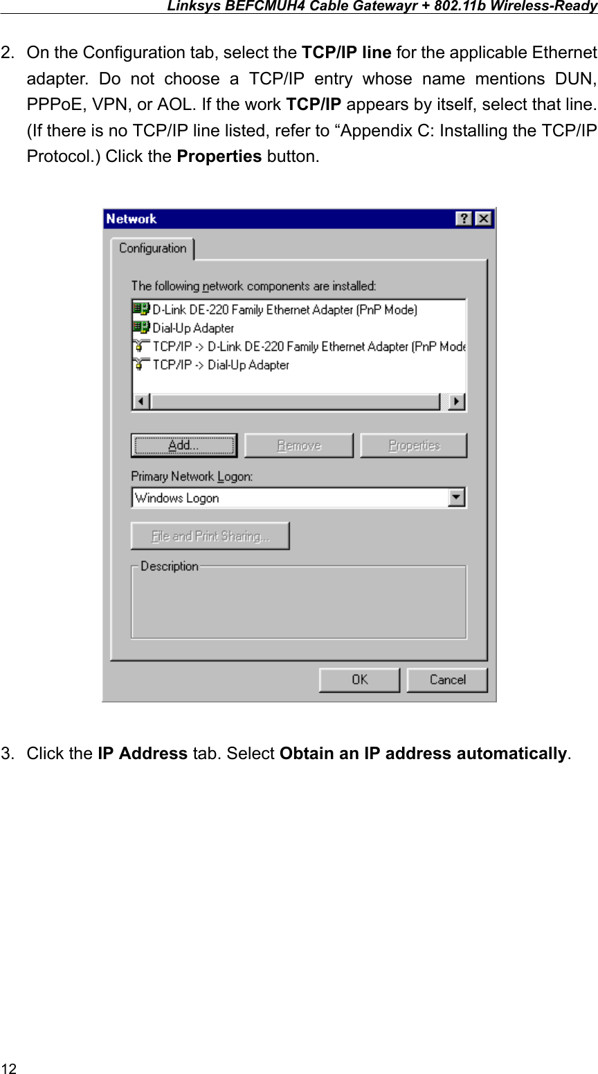 Linksys BEFCMUH4 Cable Gatewayr + 802.11b Wireless-Ready  2.  On the Configuration tab, select the TCP/IP line for the applicable Ethernet adapter. Do not choose a TCP/IP entry whose name mentions DUN, PPPoE, VPN, or AOL. If the work TCP/IP appears by itself, select that line. (If there is no TCP/IP line listed, refer to “Appendix C: Installing the TCP/IP Protocol.) Click the Properties button.    3. Click the IP Address tab. Select Obtain an IP address automatically.  12 