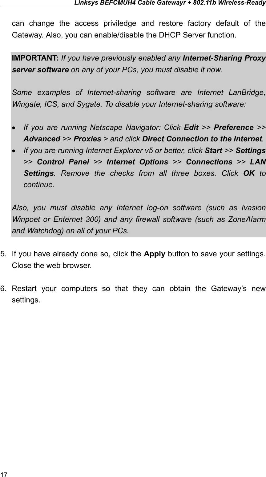 Linksys BEFCMUH4 Cable Gatewayr + 802.11b Wireless-Ready  can change the access priviledge and restore factory default of the Gateway. Also, you can enable/disable the DHCP Server function.    IMPORTANT: If you have previously enabled any Internet-Sharing Proxy server software on any of your PCs, you must disable it now.  Some examples of Internet-sharing software are Internet LanBridge, Wingate, ICS, and Sygate. To disable your Internet-sharing software:  •  If you are running Netscape Navigator: Click Edit &gt;&gt; Preference &gt;&gt; Advanced &gt;&gt; Proxies &gt; and click Direct Connection to the Internet. •  If you are running Internet Explorer v5 or better, click Start &gt;&gt; Settings &gt;&gt;  Control Panel &gt;&gt; Internet Options &gt;&gt; Connections &gt;&gt; LAN Settings. Remove the checks from all three boxes. Click OK to continue.  Also, you must disable any Internet log-on software (such as Ivasion Winpoet or Enternet 300) and any firewall software (such as ZoneAlarm and Watchdog) on all of your PCs.  5.  If you have already done so, click the Apply button to save your settings. Close the web browser.  6. Restart your computers so that they can obtain the Gateway’s new settings.  17 