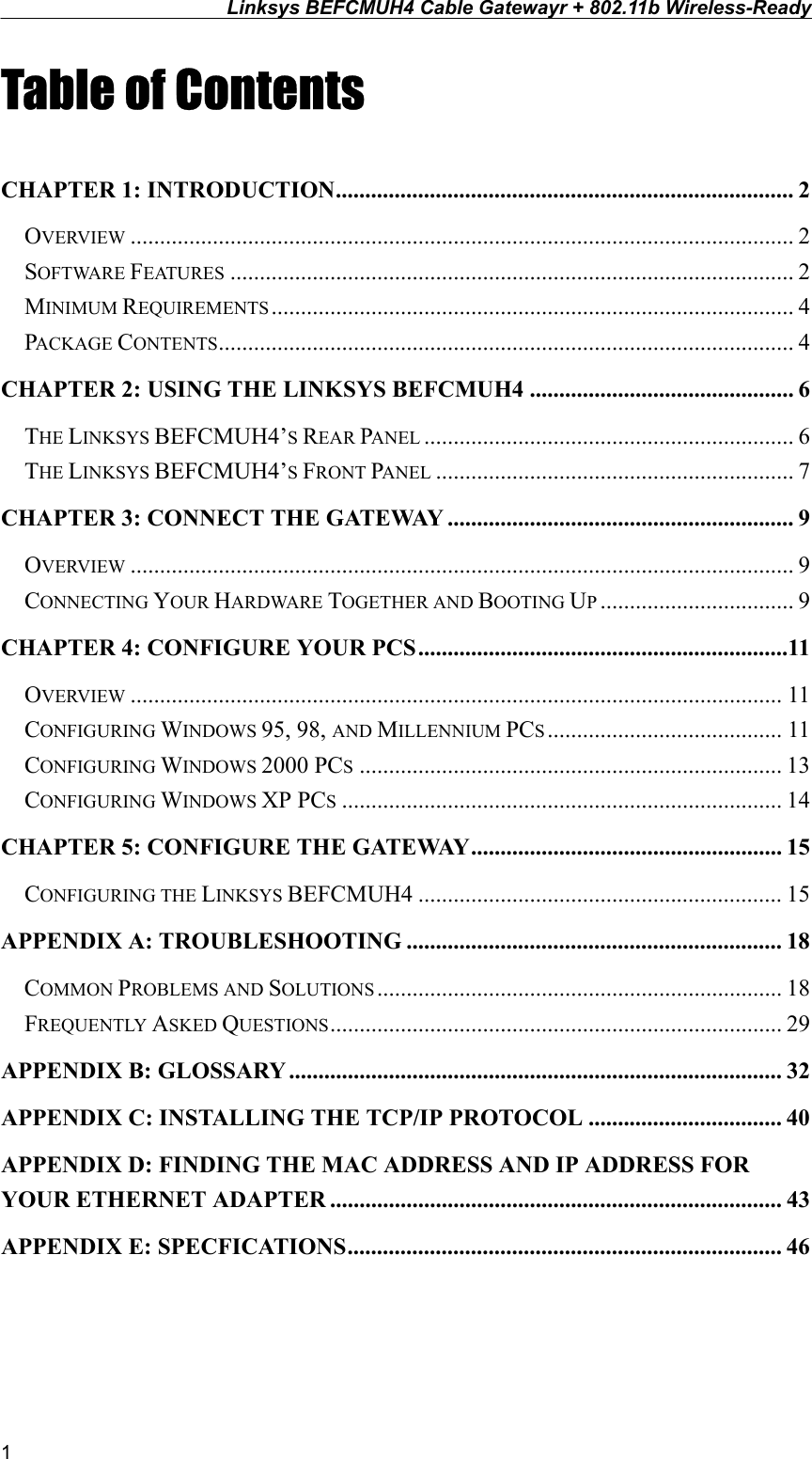 Linksys BEFCMUH4 Cable Gatewayr + 802.11b Wireless-Ready  Table of Contents  CHAPTER 1: INTRODUCTION.............................................................................. 2 OVERVIEW ................................................................................................................. 2 SOFTWARE FEATURES ................................................................................................ 2 MINIMUM REQUIREMENTS......................................................................................... 4 PACKAGE CONTENTS.................................................................................................. 4 CHAPTER 2: USING THE LINKSYS BEFCMUH4 ............................................. 6 THE LINKSYS BEFCMUH4’S REAR PANEL ............................................................... 6 THE LINKSYS BEFCMUH4’S FRONT PANEL ............................................................. 7 CHAPTER 3: CONNECT THE GATEWAY ........................................................... 9 OVERVIEW ................................................................................................................. 9 CONNECTING YOUR HARDWARE TOGETHER AND BOOTING UP................................. 9 CHAPTER 4: CONFIGURE YOUR PCS ...............................................................11 OVERVIEW ............................................................................................................... 11 CONFIGURING WINDOWS 95, 98, AND MILLENNIUM PCS........................................ 11 CONFIGURING WINDOWS 2000 PCS........................................................................ 13 CONFIGURING WINDOWS XP PCS........................................................................... 14 CHAPTER 5: CONFIGURE THE GATEWAY..................................................... 15 CONFIGURING THE LINKSYS BEFCMUH4 .............................................................. 15 APPENDIX A: TROUBLESHOOTING ................................................................ 18 COMMON PROBLEMS AND SOLUTIONS ..................................................................... 18 FREQUENTLY ASKED QUESTIONS............................................................................. 29 APPENDIX B: GLOSSARY .................................................................................... 32 APPENDIX C: INSTALLING THE TCP/IP PROTOCOL ................................. 40 APPENDIX D: FINDING THE MAC ADDRESS AND IP ADDRESS FOR YOUR ETHERNET ADAPTER ............................................................................. 43 APPENDIX E: SPECFICATIONS.......................................................................... 46  1 