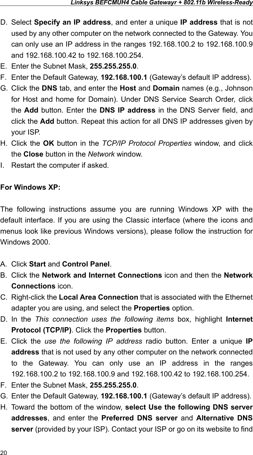 Linksys BEFCMUH4 Cable Gatewayr + 802.11b Wireless-Ready  D. Select Specify an IP address, and enter a unique IP address that is not used by any other computer on the network connected to the Gateway. You can only use an IP address in the ranges 192.168.100.2 to 192.168.100.9 and 192.168.100.42 to 192.168.100.254. E.  Enter the Subnet Mask, 255.255.255.0. F.  Enter the Default Gateway, 192.168.100.1 (Gateway’s default IP address). G. Click the DNS tab, and enter the Host and Domain names (e.g., Johnson for Host and home for Domain). Under DNS Service Search Order, click the Add button. Enter the DNS IP address in the DNS Server field, and click the Add button. Repeat this action for all DNS IP addresses given by your ISP. H. Click the OK button in the TCP/IP Protocol Properties window, and click the Close button in the Network window. I.  Restart the computer if asked.  For Windows XP:  The following instructions assume you are running Windows XP with the default interface. If you are using the Classic interface (where the icons and menus look like previous Windows versions), please follow the instruction for Windows 2000.  A. Click Start and Control Panel. B. Click the Network and Internet Connections icon and then the Network Connections icon. C. Right-click the Local Area Connection that is associated with the Ethernet adapter you are using, and select the Properties option. D. In the This connection uses the following items box, highlight Internet Protocol (TCP/IP). Click the Properties button. E. Click the use the following IP address radio button. Enter a unique IP address that is not used by any other computer on the network connected to the Gateway. You can only use an IP address in the ranges 192.168.100.2 to 192.168.100.9 and 192.168.100.42 to 192.168.100.254. F.  Enter the Subnet Mask, 255.255.255.0. G.  Enter the Default Gateway, 192.168.100.1 (Gateway’s default IP address). H.  Toward the bottom of the window, select Use the following DNS server addresses, and enter the Preferred DNS server and Alternative DNS server (provided by your ISP). Contact your ISP or go on its website to find 20 