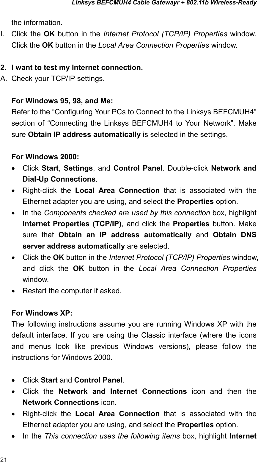 Linksys BEFCMUH4 Cable Gatewayr + 802.11b Wireless-Ready  the information. I. Click the OK button in the Internet Protocol (TCP/IP) Properties window. Click the OK button in the Local Area Connection Properties window.  2.  I want to test my Internet connection. A.  Check your TCP/IP settings.  For Windows 95, 98, and Me: Refer to the “Configuring Your PCs to Connect to the Linksys BEFCMUH4” section of “Connecting the Linksys BEFCMUH4 to Your Network”. Make sure Obtain IP address automatically is selected in the settings.  For Windows 2000: •  Click  Start,  Settings, and Control Panel. Double-click Network and Dial-Up Connections. •  Right-click the Local Area Connection that is associated with the Ethernet adapter you are using, and select the Properties option. •  In the Components checked are used by this connection box, highlight Internet Properties (TCP/IP), and click the Properties button. Make sure that Obtain an IP address automatically and Obtain DNS server address automatically are selected. •  Click the OK button in the Internet Protocol (TCP/IP) Properties window, and click the OK button in the Local Area Connection Properties window. •  Restart the computer if asked.  For Windows XP: The following instructions assume you are running Windows XP with the default interface. If you are using the Classic interface (where the icons and menus look like previous Windows versions), please follow the instructions for Windows 2000.  •  Click Start and Control Panel. •  Click the Network and Internet Connections icon and then the Network Connections icon. •  Right-click the Local Area Connection that is associated with the Ethernet adapter you are using, and select the Properties option. •  In the This connection uses the following items box, highlight Internet 21 