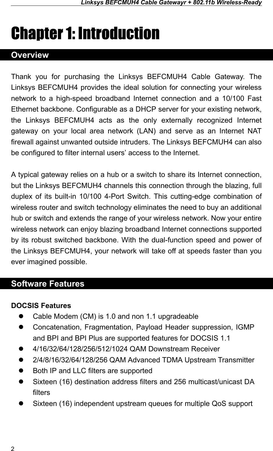 Linksys BEFCMUH4 Cable Gatewayr + 802.11b Wireless-Ready  Chapter 1: Introduction Overview  Thank you for purchasing the Linksys BEFCMUH4 Cable Gateway. The Linksys BEFCMUH4 provides the ideal solution for connecting your wireless network to a high-speed broadband Internet connection and a 10/100 Fast Ethernet backbone. Configurable as a DHCP server for your existing network, the Linksys BEFCMUH4 acts as the only externally recognized Internet gateway on your local area network (LAN) and serve as an Internet NAT firewall against unwanted outside intruders. The Linksys BEFCMUH4 can also be configured to filter internal users’ access to the Internet.  A typical gateway relies on a hub or a switch to share its Internet connection, but the Linksys BEFCMUH4 channels this connection through the blazing, full duplex of its built-in 10/100 4-Port Switch. This cutting-edge combination of wireless router and switch technology eliminates the need to buy an additional hub or switch and extends the range of your wireless network. Now your entire wireless network can enjoy blazing broadband Internet connections supported by its robust switched backbone. With the dual-function speed and power of the Linksys BEFCMUH4, your network will take off at speeds faster than you ever imagined possible.  Software Features  DOCSIS Features   Cable Modem (CM) is 1.0 and non 1.1 upgradeable   Concatenation, Fragmentation, Payload Header suppression, IGMP and BPI and BPI Plus are supported features for DOCSIS 1.1   4/16/32/64/128/256/512/1024 QAM Downstream Receiver     2/4/8/16/32/64/128/256 QAM Advanced TDMA Upstream Transmitter   Both IP and LLC filters are supported   Sixteen (16) destination address filters and 256 multicast/unicast DA filters   Sixteen (16) independent upstream queues for multiple QoS support  2 