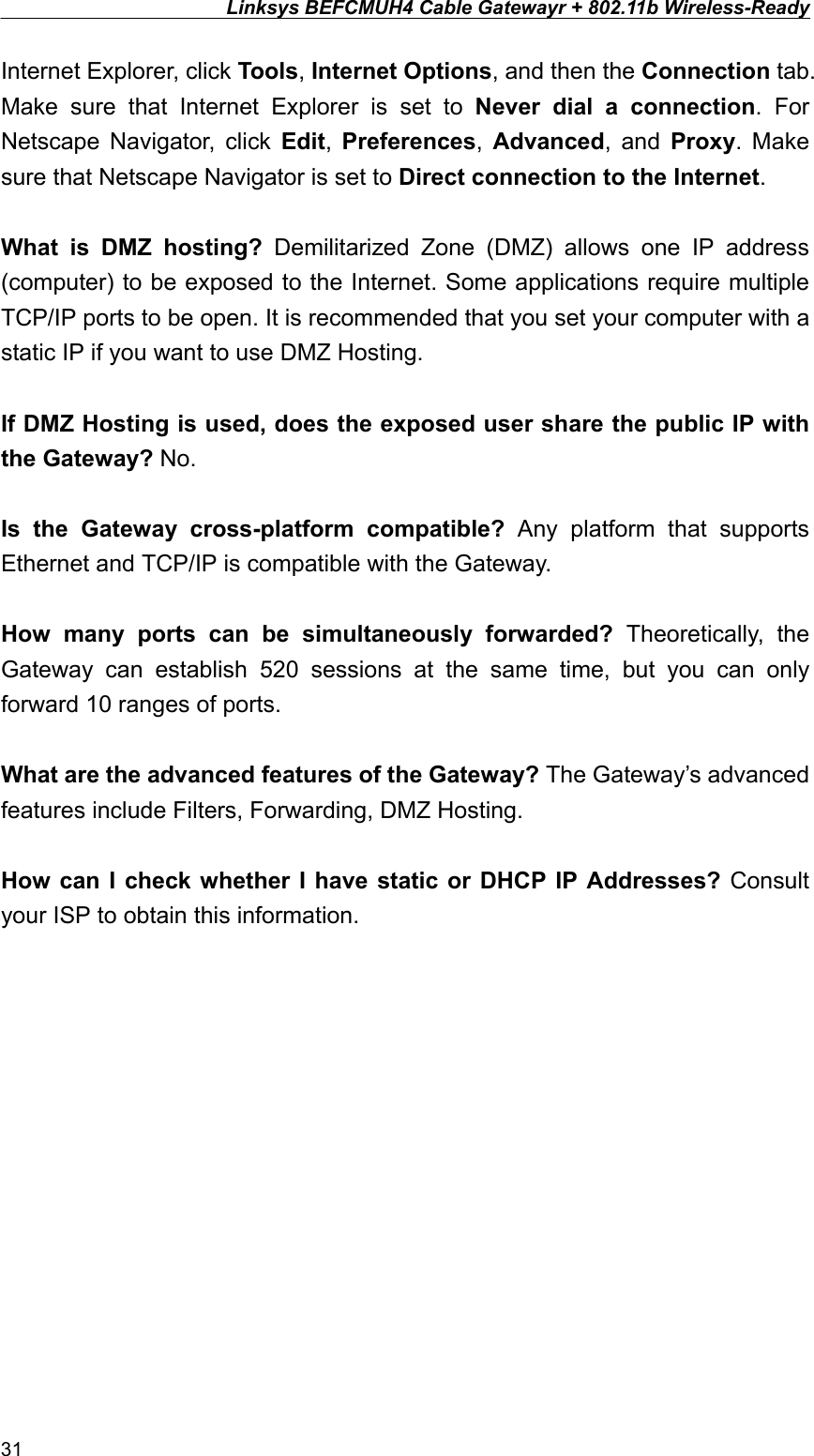 Linksys BEFCMUH4 Cable Gatewayr + 802.11b Wireless-Ready  Internet Explorer, click Tools, Internet Options, and then the Connection tab. Make sure that Internet Explorer is set to Never dial a connection. For Netscape Navigator, click Edit,  Preferences,  Advanced, and Proxy. Make sure that Netscape Navigator is set to Direct connection to the Internet.  What is DMZ hosting? Demilitarized Zone (DMZ) allows one IP address (computer) to be exposed to the Internet. Some applications require multiple TCP/IP ports to be open. It is recommended that you set your computer with a static IP if you want to use DMZ Hosting.  If DMZ Hosting is used, does the exposed user share the public IP with the Gateway? No.  Is the Gateway cross-platform compatible? Any platform that supports Ethernet and TCP/IP is compatible with the Gateway.  How many ports can be simultaneously forwarded? Theoretically, the Gateway can establish 520 sessions at the same time, but you can only forward 10 ranges of ports.  What are the advanced features of the Gateway? The Gateway’s advanced features include Filters, Forwarding, DMZ Hosting.  How can I check whether I have static or DHCP IP Addresses? Consult your ISP to obtain this information. 31 