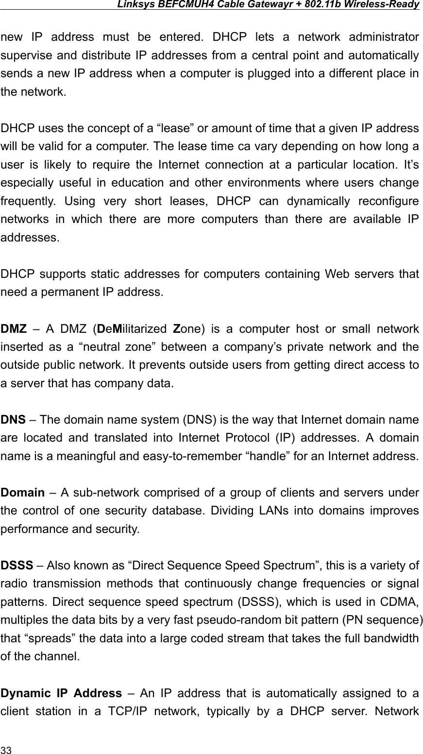 Linksys BEFCMUH4 Cable Gatewayr + 802.11b Wireless-Ready  new IP address must be entered. DHCP lets a network administrator supervise and distribute IP addresses from a central point and automatically sends a new IP address when a computer is plugged into a different place in the network.  DHCP uses the concept of a “lease” or amount of time that a given IP address will be valid for a computer. The lease time ca vary depending on how long a user is likely to require the Internet connection at a particular location. It’s especially useful in education and other environments where users change frequently. Using very short leases, DHCP can dynamically reconfigure networks in which there are more computers than there are available IP addresses.  DHCP supports static addresses for computers containing Web servers that need a permanent IP address.  DMZ – A DMZ (DeMilitarized  Zone) is a computer host or small network inserted as a “neutral zone” between a company’s private network and the outside public network. It prevents outside users from getting direct access to a server that has company data.  DNS – The domain name system (DNS) is the way that Internet domain name are located and translated into Internet Protocol (IP) addresses. A domain name is a meaningful and easy-to-remember “handle” for an Internet address.  Domain – A sub-network comprised of a group of clients and servers under the control of one security database. Dividing LANs into domains improves performance and security.  DSSS – Also known as “Direct Sequence Speed Spectrum”, this is a variety of radio transmission methods that continuously change frequencies or signal patterns. Direct sequence speed spectrum (DSSS), which is used in CDMA, multiples the data bits by a very fast pseudo-random bit pattern (PN sequence) that “spreads” the data into a large coded stream that takes the full bandwidth of the channel.  Dynamic IP Address – An IP address that is automatically assigned to a client station in a TCP/IP network, typically by a DHCP server. Network 33 