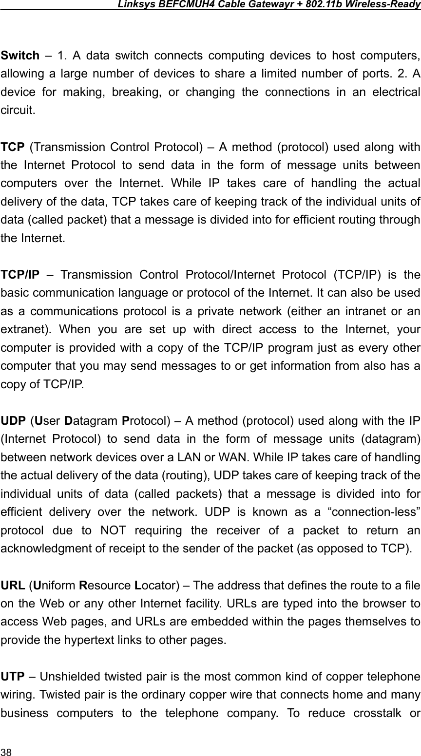 Linksys BEFCMUH4 Cable Gatewayr + 802.11b Wireless-Ready   Switch – 1. A data switch connects computing devices to host computers, allowing a large number of devices to share a limited number of ports. 2. A device for making, breaking, or changing the connections in an electrical circuit.  TCP (Transmission Control Protocol) – A method (protocol) used along with the Internet Protocol to send data in the form of message units between computers over the Internet. While IP takes care of handling the actual delivery of the data, TCP takes care of keeping track of the individual units of data (called packet) that a message is divided into for efficient routing through the Internet.  TCP/IP – Transmission Control Protocol/Internet Protocol (TCP/IP) is the basic communication language or protocol of the Internet. It can also be used as a communications protocol is a private network (either an intranet or an extranet). When you are set up with direct access to the Internet, your computer is provided with a copy of the TCP/IP program just as every other computer that you may send messages to or get information from also has a copy of TCP/IP.  UDP (User Datagram Protocol) – A method (protocol) used along with the IP (Internet Protocol) to send data in the form of message units (datagram) between network devices over a LAN or WAN. While IP takes care of handling the actual delivery of the data (routing), UDP takes care of keeping track of the individual units of data (called packets) that a message is divided into for efficient delivery over the network. UDP is known as a “connection-less” protocol due to NOT requiring the receiver of a packet to return an acknowledgment of receipt to the sender of the packet (as opposed to TCP).    URL (Uniform Resource Locator) – The address that defines the route to a file on the Web or any other Internet facility. URLs are typed into the browser to access Web pages, and URLs are embedded within the pages themselves to provide the hypertext links to other pages.  UTP – Unshielded twisted pair is the most common kind of copper telephone wiring. Twisted pair is the ordinary copper wire that connects home and many business computers to the telephone company. To reduce crosstalk or 38 