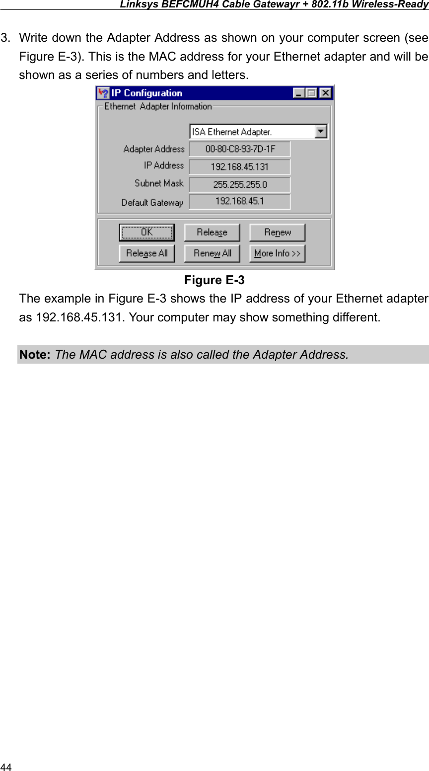 Linksys BEFCMUH4 Cable Gatewayr + 802.11b Wireless-Ready  3.  Write down the Adapter Address as shown on your computer screen (see Figure E-3). This is the MAC address for your Ethernet adapter and will be shown as a series of numbers and letters.  Figure E-3 The example in Figure E-3 shows the IP address of your Ethernet adapter as 192.168.45.131. Your computer may show something different.  Note: The MAC address is also called the Adapter Address.  44 