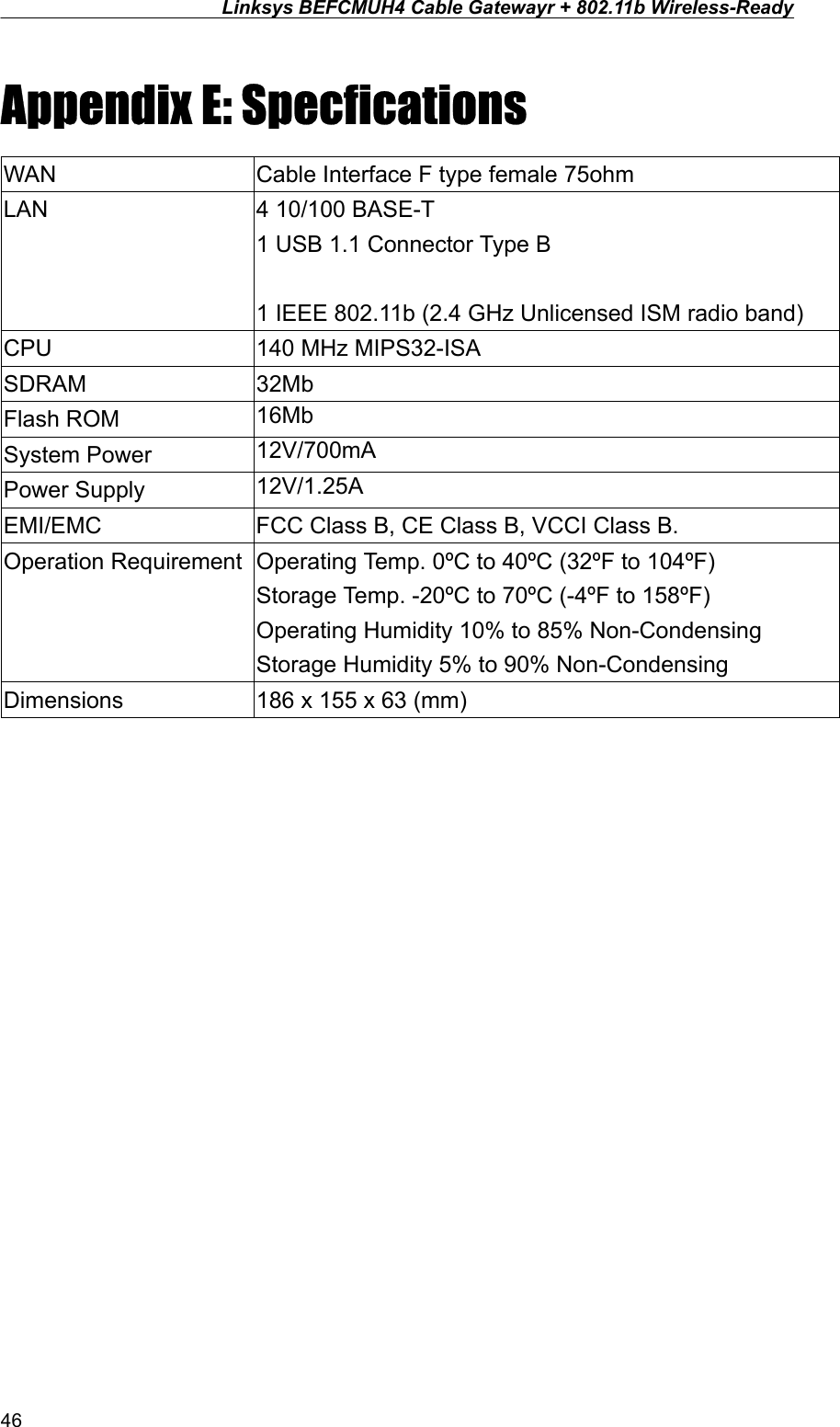 Linksys BEFCMUH4 Cable Gatewayr + 802.11b Wireless-Ready  Appendix E: Specfications WAN  Cable Interface F type female 75ohm LAN  4 10/100 BASE-T 1 USB 1.1 Connector Type B 1 IEEE 802.11b (2.4 GHz Unlicensed ISM radio band)   CPU  140 MHz MIPS32-ISA SDRAM 32Mb Flash ROM  16Mb  System Power  12V/700mA Power Supply  12V/1.25A EMI/EMC  FCC Class B, CE Class B, VCCI Class B. Operation Requirement  Operating Temp. 0ºC to 40ºC (32ºF to 104ºF) Storage Temp. -20ºC to 70ºC (-4ºF to 158ºF) Operating Humidity 10% to 85% Non-Condensing Storage Humidity 5% to 90% Non-Condensing Dimensions  186 x 155 x 63 (mm)  46 