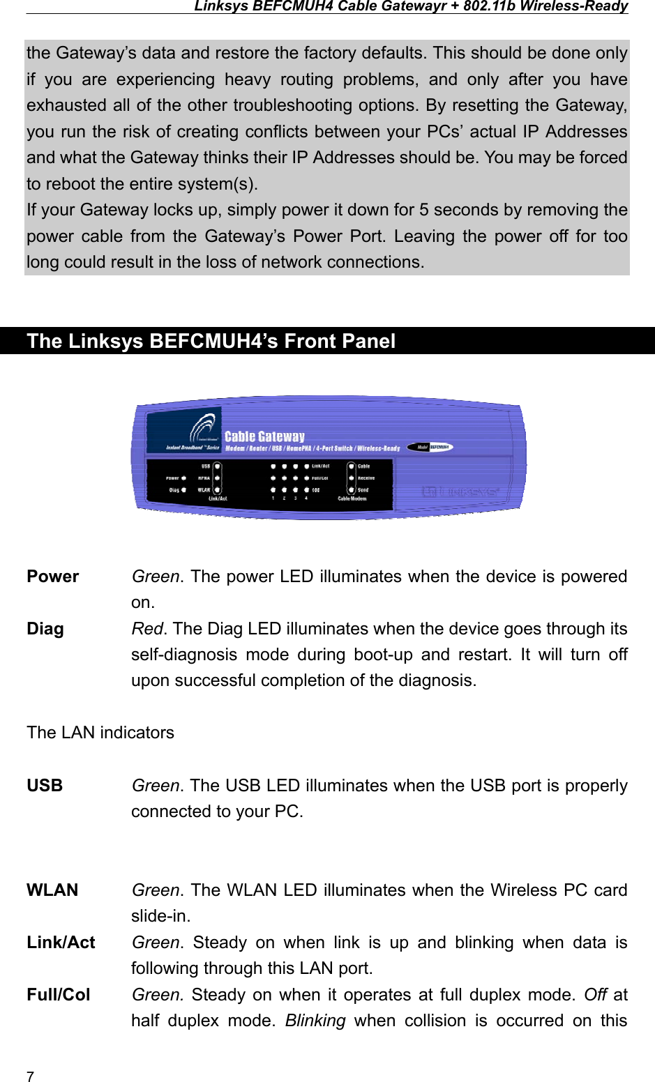 Linksys BEFCMUH4 Cable Gatewayr + 802.11b Wireless-Ready  the Gateway’s data and restore the factory defaults. This should be done only if you are experiencing heavy routing problems, and only after you have exhausted all of the other troubleshooting options. By resetting the Gateway, you run the risk of creating conflicts between your PCs’ actual IP Addresses and what the Gateway thinks their IP Addresses should be. You may be forced to reboot the entire system(s). If your Gateway locks up, simply power it down for 5 seconds by removing the power cable from the Gateway’s Power Port. Leaving the power off for too long could result in the loss of network connections.   The Linksys BEFCMUH4’s Front Panel    Power Green. The power LED illuminates when the device is powered on. Diag  Red. The Diag LED illuminates when the device goes through its self-diagnosis mode during boot-up and restart. It will turn off upon successful completion of the diagnosis.  The LAN indicators  USB  Green. The USB LED illuminates when the USB port is properly connected to your PC. WLAN  Green. The WLAN LED illuminates when the Wireless PC card slide-in. Link/Act  Green. Steady on when link is up and blinking when data is following through this LAN port. Full/Col  Green.  Steady on when it operates at full duplex mode. Off at half duplex mode. Blinking when collision is occurred on this 7 