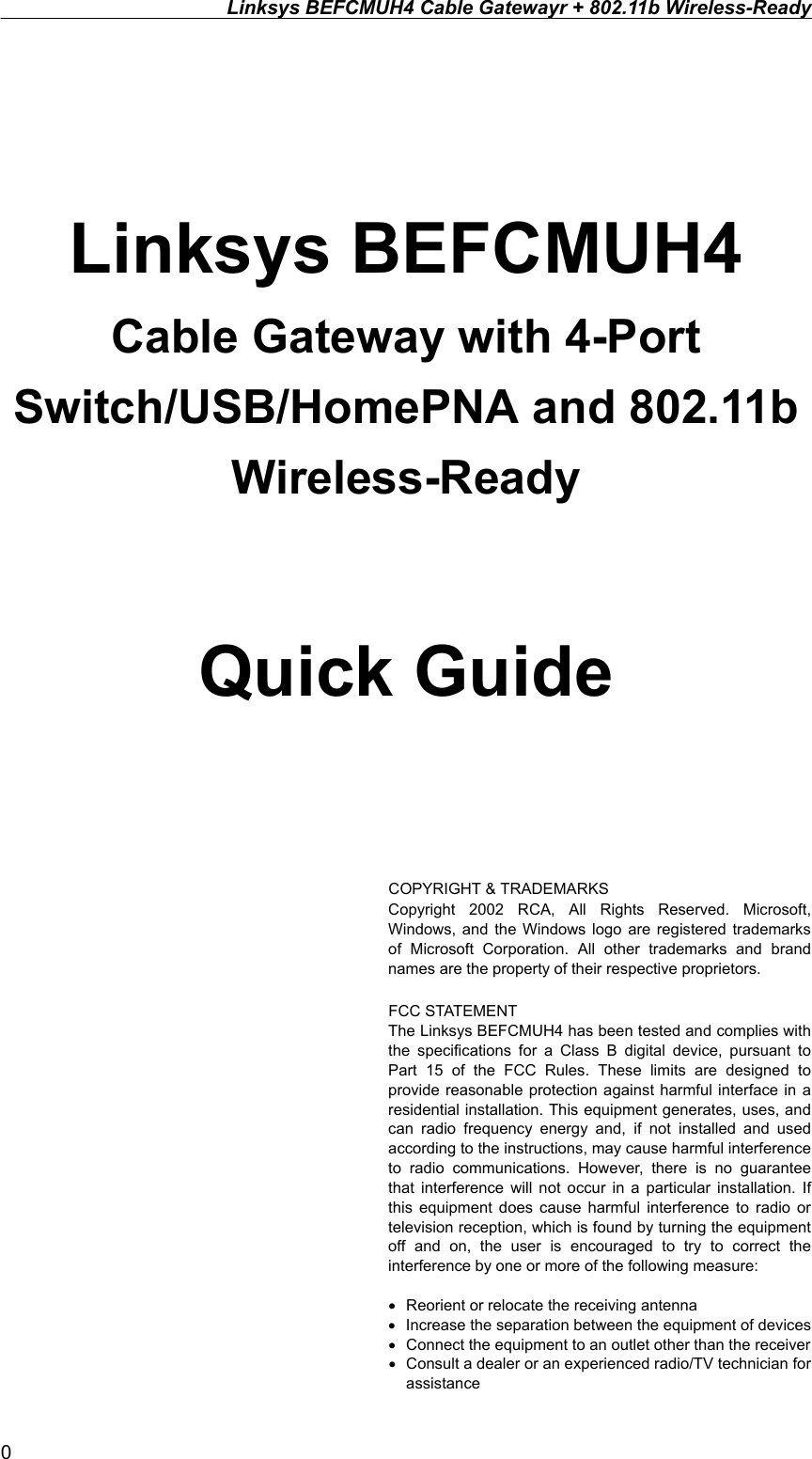 Linksys BEFCMUH4 Cable Gatewayr + 802.11b Wireless-Ready    Linksys BEFCMUH4 Cable Gateway with 4-Port Switch/USB/HomePNA and 802.11b Wireless-Ready  Quick Guide    COPYRIGHT &amp; TRADEMARKS Copyright 2002 RCA, All Rights Reserved. Microsoft, Windows, and the Windows logo are registered trademarks of Microsoft Corporation. All other trademarks and brand names are the property of their respective proprietors.  FCC STATEMENT The Linksys BEFCMUH4 has been tested and complies with the specifications for a Class B digital device, pursuant to Part 15 of the FCC Rules. These limits are designed to provide reasonable protection against harmful interface in a residential installation. This equipment generates, uses, and can radio frequency energy and, if not installed and used according to the instructions, may cause harmful interference to radio communications. However, there is no guarantee that interference will not occur in a particular installation. If this equipment does cause harmful interference to radio or television reception, which is found by turning the equipment off and on, the user is encouraged to try to correct the interference by one or more of the following measure:  •  Reorient or relocate the receiving antenna •  Increase the separation between the equipment of devices •  Connect the equipment to an outlet other than the receiver   •  Consult a dealer or an experienced radio/TV technician for assistance 0 