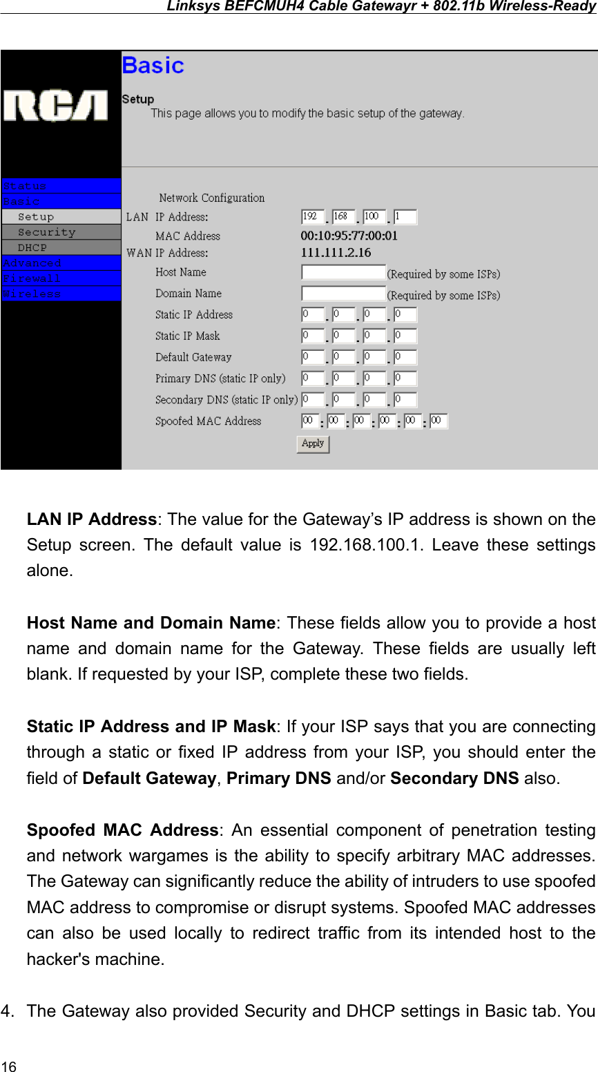 Linksys BEFCMUH4 Cable Gatewayr + 802.11b Wireless-Ready   LAN IP Address: The value for the Gateway’s IP address is shown on the Setup screen. The default value is 192.168.100.1. Leave these settings alone.  Host Name and Domain Name: These fields allow you to provide a host name and domain name for the Gateway. These fields are usually left blank. If requested by your ISP, complete these two fields.  Static IP Address and IP Mask: If your ISP says that you are connecting through a static or fixed IP address from your ISP, you should enter the field of Default Gateway, Primary DNS and/or Secondary DNS also.  Spoofed MAC Address: An essential component of penetration testing and network wargames is the ability to specify arbitrary MAC addresses. The Gateway can significantly reduce the ability of intruders to use spoofed MAC address to compromise or disrupt systems. Spoofed MAC addresses can also be used locally to redirect traffic from its intended host to the hacker&apos;s machine.  4.  The Gateway also provided Security and DHCP settings in Basic tab. You 16 