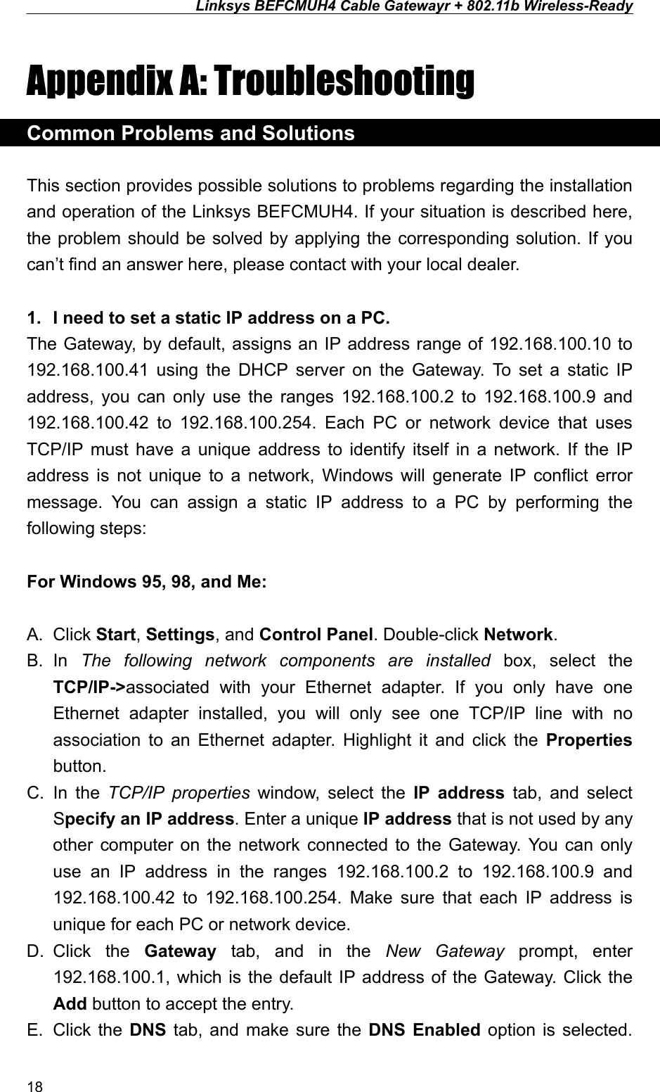 Linksys BEFCMUH4 Cable Gatewayr + 802.11b Wireless-Ready  Appendix A: Troubleshooting Common Problems and Solutions  This section provides possible solutions to problems regarding the installation and operation of the Linksys BEFCMUH4. If your situation is described here, the problem should be solved by applying the corresponding solution. If you can’t find an answer here, please contact with your local dealer.  1.  I need to set a static IP address on a PC. The Gateway, by default, assigns an IP address range of 192.168.100.10 to 192.168.100.41 using the DHCP server on the Gateway. To set a static IP address, you can only use the ranges 192.168.100.2 to 192.168.100.9 and 192.168.100.42 to 192.168.100.254. Each PC or network device that uses TCP/IP must have a unique address to identify itself in a network. If the IP address is not unique to a network, Windows will generate IP conflict error message. You can assign a static IP address to a PC by performing the following steps:  For Windows 95, 98, and Me:  A. Click Start, Settings, and Control Panel. Double-click Network. B. In  The following network components are installed box, select the TCP/IP-&gt;associated with your Ethernet adapter. If you only have one Ethernet adapter installed, you will only see one TCP/IP line with no association to an Ethernet adapter. Highlight it and click the Properties button. C. In the TCP/IP properties window, select the IP address tab, and select Specify an IP address. Enter a unique IP address that is not used by any other computer on the network connected to the Gateway. You can only use an IP address in the ranges 192.168.100.2 to 192.168.100.9 and 192.168.100.42 to 192.168.100.254. Make sure that each IP address is unique for each PC or network device. D. Click  the  Gateway tab, and in the New Gateway prompt, enter 192.168.100.1, which is the default IP address of the Gateway. Click the Add button to accept the entry. E. Click the DNS tab, and make sure the DNS Enabled option is selected. 18 