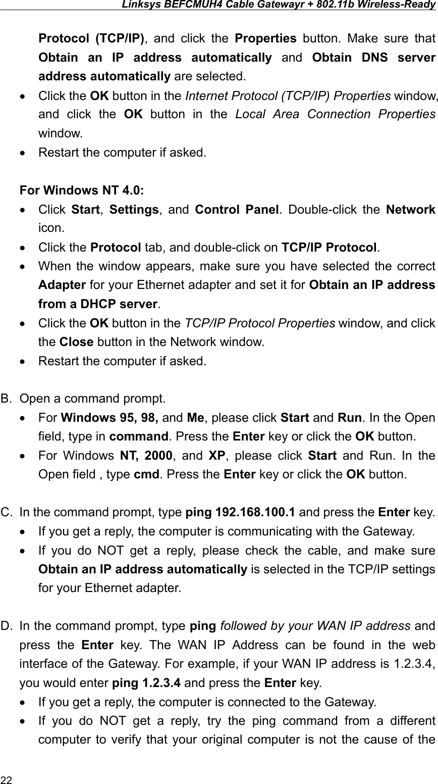 Linksys BEFCMUH4 Cable Gatewayr + 802.11b Wireless-Ready  Protocol (TCP/IP), and click the Properties button. Make sure that Obtain an IP address automatically and Obtain DNS server address automatically are selected. •  Click the OK button in the Internet Protocol (TCP/IP) Properties window, and click the OK button in the Local Area Connection Properties window. •  Restart the computer if asked.  For Windows NT 4.0: •  Click  Start,  Settings, and Control Panel. Double-click the Network icon. •  Click the Protocol tab, and double-click on TCP/IP Protocol. •  When the window appears, make sure you have selected the correct Adapter for your Ethernet adapter and set it for Obtain an IP address from a DHCP server. •  Click the OK button in the TCP/IP Protocol Properties window, and click the Close button in the Network window. •  Restart the computer if asked.  B.  Open a command prompt. •  For Windows 95, 98, and Me, please click Start and Run. In the Open field, type in command. Press the Enter key or click the OK button. •  For Windows NT, 2000, and XP, please click Start and Run. In the Open field , type cmd. Press the Enter key or click the OK button.  C.  In the command prompt, type ping 192.168.100.1 and press the Enter key. •  If you get a reply, the computer is communicating with the Gateway. •  If you do NOT get a reply, please check the cable, and make sure Obtain an IP address automatically is selected in the TCP/IP settings for your Ethernet adapter.  D.  In the command prompt, type ping followed by your WAN IP address and press the Enter key. The WAN IP Address can be found in the web interface of the Gateway. For example, if your WAN IP address is 1.2.3.4, you would enter ping 1.2.3.4 and press the Enter key. •  If you get a reply, the computer is connected to the Gateway. •  If you do NOT get a reply, try the ping command from a different computer to verify that your original computer is not the cause of the 22 