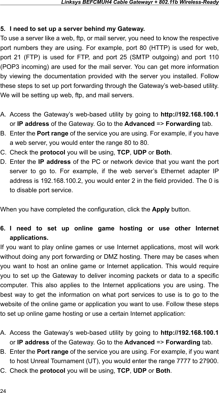 Linksys BEFCMUH4 Cable Gatewayr + 802.11b Wireless-Ready   5.  I need to set up a server behind my Gateway. To use a server like a web, ftp, or mail server, you need to know the respective port numbers they are using. For example, port 80 (HTTP) is used for web, port 21 (FTP) is used for FTP, and port 25 (SMTP outgoing) and port 110 (POP3 incoming) are used for the mail server. You can get more information by viewing the documentation provided with the server you installed. Follow these steps to set up port forwarding through the Gateway’s web-based utility. We will be setting up web, ftp, and mail servers.  A.  Access the Gateway’s web-based utility by going to http://192.168.100.1 or IP address of the Gateway. Go to the Advanced =&gt; Forwarding tab. B. Enter the Port range of the service you are using. For example, if you have a web server, you would enter the range 80 to 80. C. Check the protocol you will be using, TCP, UDP or Both. D. Enter the IP address of the PC or network device that you want the port server to go to. For example, if the web server’s Ethernet adapter IP address is 192.168.100.2, you would enter 2 in the field provided. The 0 is to disable port service.  When you have completed the configuration, click the Apply button.  6. I need to set up online game hosting or use other Internet applications. If you want to play online games or use Internet applications, most will work without doing any port forwarding or DMZ hosting. There may be cases when you want to host an online game or Internet application. This would require you to set up the Gateway to deliver incoming packets or data to a specific computer. This also applies to the Internet applications you are using. The best way to get the information on what port services to use is to go to the website of the online game or application you want to use. Follow these steps to set up online game hosting or use a certain Internet application:  A.  Access the Gateway’s web-based utility by going to http://192.168.100.1 or IP address of the Gateway. Go to the Advanced =&gt; Forwarding tab. B. Enter the Port range of the service you are using. For example, if you want to host Unreal Tournament (UT), you would enter the range 7777 to 27900. C. Check the protocol you will be using, TCP, UDP or Both. 24 