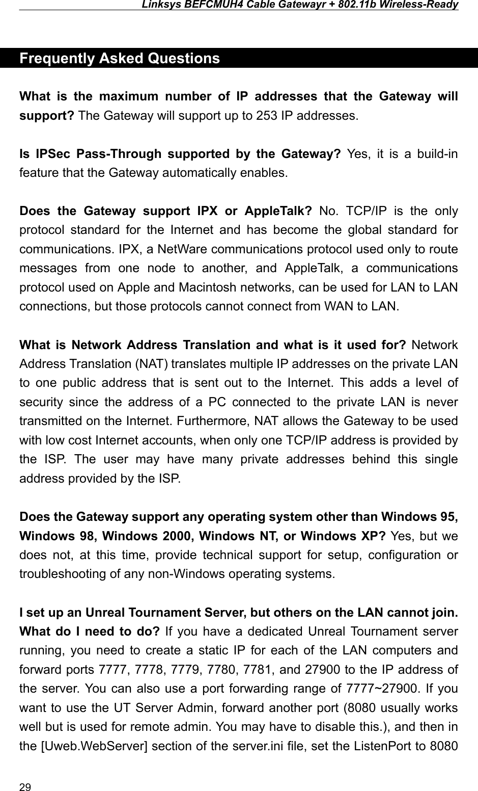 Linksys BEFCMUH4 Cable Gatewayr + 802.11b Wireless-Ready   Frequently Asked Questions  What is the maximum number of IP addresses that the Gateway will support? The Gateway will support up to 253 IP addresses.  Is IPSec Pass-Through supported by the Gateway? Yes, it is a build-in feature that the Gateway automatically enables.  Does the Gateway support IPX or AppleTalk? No. TCP/IP is the only protocol standard for the Internet and has become the global standard for communications. IPX, a NetWare communications protocol used only to route messages from one node to another, and AppleTalk, a communications protocol used on Apple and Macintosh networks, can be used for LAN to LAN connections, but those protocols cannot connect from WAN to LAN.  What is Network Address Translation and what is it used for? Network Address Translation (NAT) translates multiple IP addresses on the private LAN to one public address that is sent out to the Internet. This adds a level of security since the address of a PC connected to the private LAN is never transmitted on the Internet. Furthermore, NAT allows the Gateway to be used with low cost Internet accounts, when only one TCP/IP address is provided by the ISP. The user may have many private addresses behind this single address provided by the ISP.  Does the Gateway support any operating system other than Windows 95, Windows 98, Windows 2000, Windows NT, or Windows XP? Yes, but we does not, at this time, provide technical support for setup, configuration or troubleshooting of any non-Windows operating systems.  I set up an Unreal Tournament Server, but others on the LAN cannot join. What do I need to do? If you have a dedicated Unreal Tournament server running, you need to create a static IP for each of the LAN computers and forward ports 7777, 7778, 7779, 7780, 7781, and 27900 to the IP address of the server. You can also use a port forwarding range of 7777~27900. If you want to use the UT Server Admin, forward another port (8080 usually works well but is used for remote admin. You may have to disable this.), and then in the [Uweb.WebServer] section of the server.ini file, set the ListenPort to 8080 29 