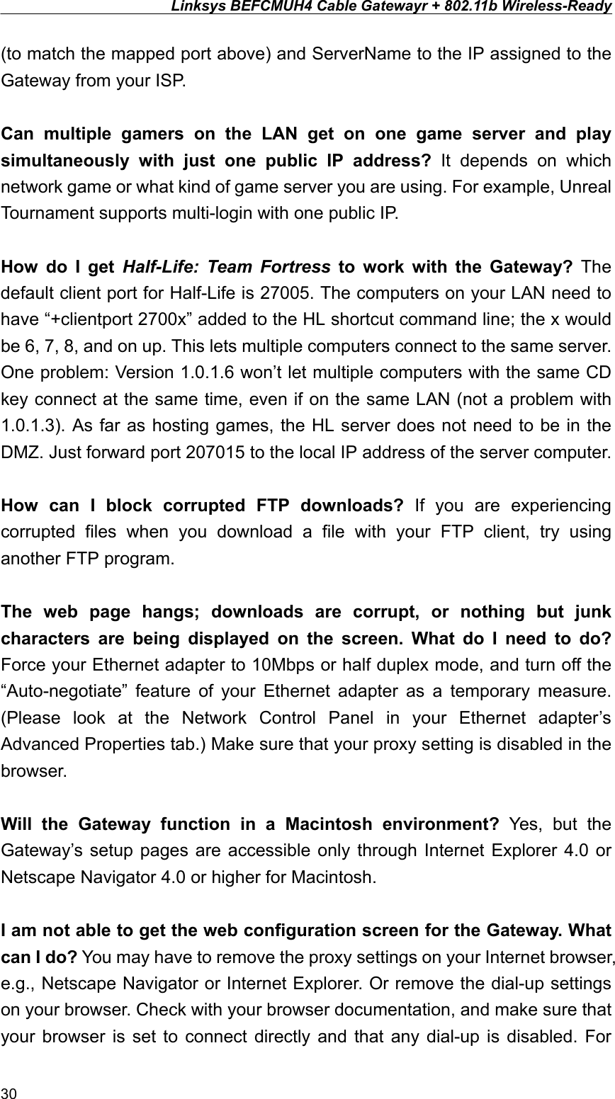 Linksys BEFCMUH4 Cable Gatewayr + 802.11b Wireless-Ready  (to match the mapped port above) and ServerName to the IP assigned to the Gateway from your ISP.  Can multiple gamers on the LAN get on one game server and play simultaneously with just one public IP address? It depends on which network game or what kind of game server you are using. For example, Unreal Tournament supports multi-login with one public IP.  How do I get Half-Life: Team Fortress to work with the Gateway? The default client port for Half-Life is 27005. The computers on your LAN need to have “+clientport 2700x” added to the HL shortcut command line; the x would be 6, 7, 8, and on up. This lets multiple computers connect to the same server. One problem: Version 1.0.1.6 won’t let multiple computers with the same CD key connect at the same time, even if on the same LAN (not a problem with 1.0.1.3). As far as hosting games, the HL server does not need to be in the DMZ. Just forward port 207015 to the local IP address of the server computer.  How can I block corrupted FTP downloads? If you are experiencing corrupted files when you download a file with your FTP client, try using another FTP program.  The web page hangs; downloads are corrupt, or nothing but junk characters are being displayed on the screen. What do I need to do? Force your Ethernet adapter to 10Mbps or half duplex mode, and turn off the “Auto-negotiate” feature of your Ethernet adapter as a temporary measure. (Please look at the Network Control Panel in your Ethernet adapter’s Advanced Properties tab.) Make sure that your proxy setting is disabled in the browser.  Will the Gateway function in a Macintosh environment? Yes, but the Gateway’s setup pages are accessible only through Internet Explorer 4.0 or Netscape Navigator 4.0 or higher for Macintosh.  I am not able to get the web configuration screen for the Gateway. What can I do? You may have to remove the proxy settings on your Internet browser, e.g., Netscape Navigator or Internet Explorer. Or remove the dial-up settings on your browser. Check with your browser documentation, and make sure that your browser is set to connect directly and that any dial-up is disabled. For 30 