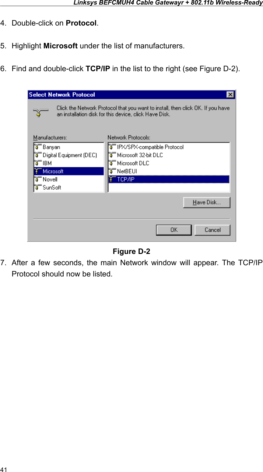 Linksys BEFCMUH4 Cable Gatewayr + 802.11b Wireless-Ready  4. Double-click on Protocol.  5. Highlight Microsoft under the list of manufacturers.  6.  Find and double-click TCP/IP in the list to the right (see Figure D-2).   Figure D-2 7.  After a few seconds, the main Network window will appear. The TCP/IP Protocol should now be listed. 41 