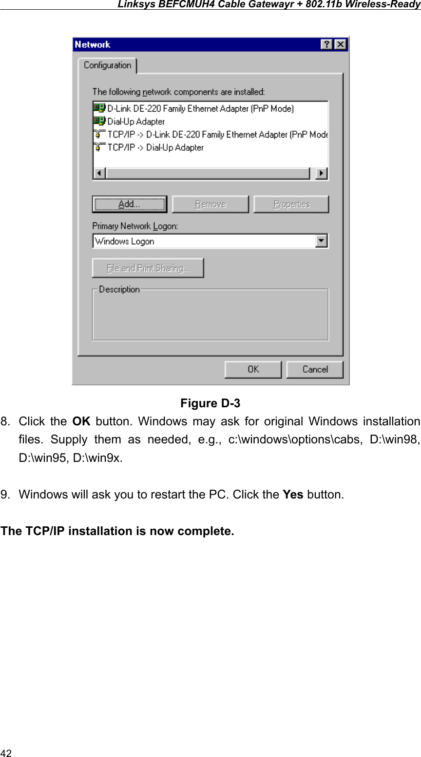 Linksys BEFCMUH4 Cable Gatewayr + 802.11b Wireless-Ready   Figure D-3 8. Click the OK button. Windows may ask for original Windows installation files. Supply them as needed, e.g., c:\windows\options\cabs, D:\win98, D:\win95, D:\win9x.  9.  Windows will ask you to restart the PC. Click the Yes button.  The TCP/IP installation is now complete. 42 