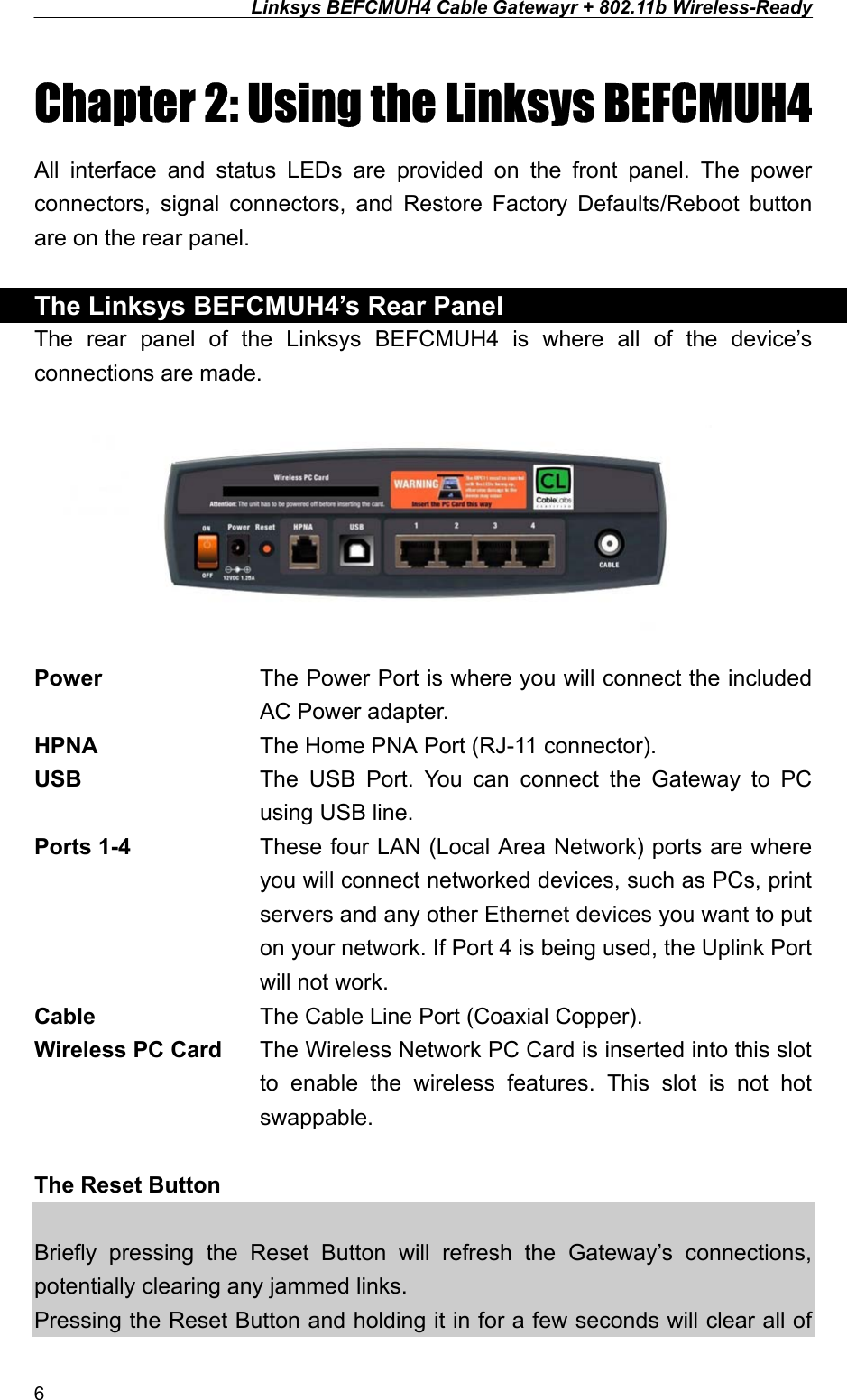 Linksys BEFCMUH4 Cable Gatewayr + 802.11b Wireless-Ready  Chapter 2: Using the Linksys BEFCMUH4 All interface and status LEDs are provided on the front panel. The power connectors, signal connectors, and Restore Factory Defaults/Reboot button are on the rear panel.  The Linksys BEFCMUH4’s Rear Panel The rear panel of the Linksys BEFCMUH4 is where all of the device’s connections are made.   Power  The Power Port is where you will connect the included AC Power adapter. HPNA    The Home PNA Port (RJ-11 connector). USB  The USB Port. You can connect the Gateway to PC using USB line. Ports 1-4  These four LAN (Local Area Network) ports are where you will connect networked devices, such as PCs, print servers and any other Ethernet devices you want to put on your network. If Port 4 is being used, the Uplink Port will not work. Cable    The Cable Line Port (Coaxial Copper). Wireless PC Card  The Wireless Network PC Card is inserted into this slot to enable the wireless features. This slot is not hot swappable.  The Reset Button    Briefly pressing the Reset Button will refresh the Gateway’s connections, potentially clearing any jammed links. Pressing the Reset Button and holding it in for a few seconds will clear all of 6 