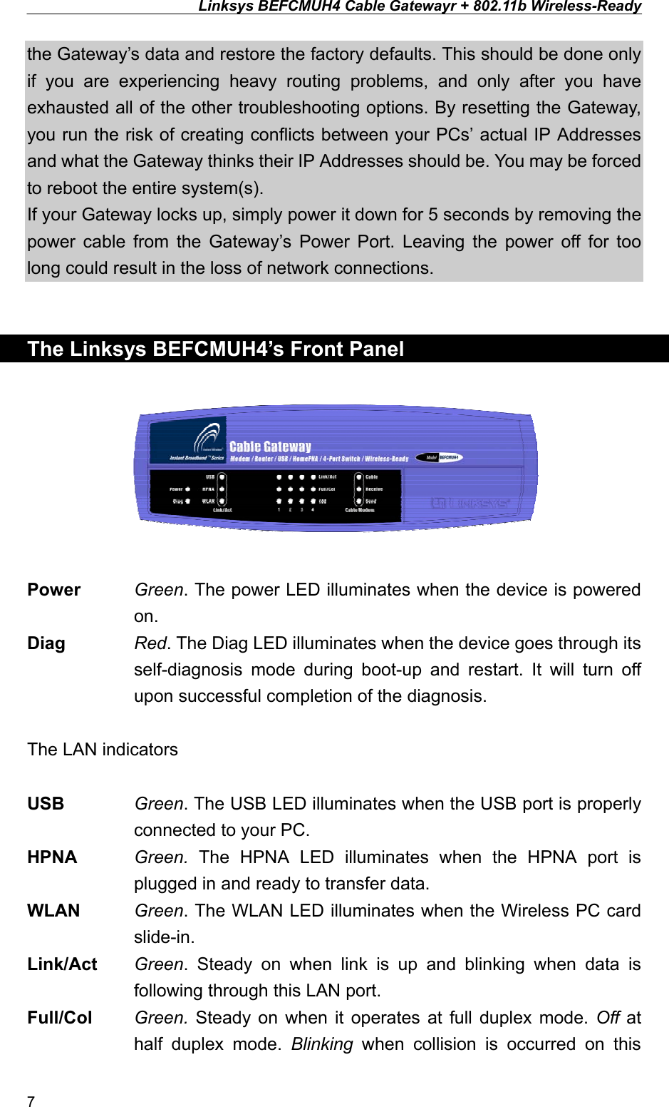 Linksys BEFCMUH4 Cable Gatewayr + 802.11b Wireless-Ready  the Gateway’s data and restore the factory defaults. This should be done only if you are experiencing heavy routing problems, and only after you have exhausted all of the other troubleshooting options. By resetting the Gateway, you run the risk of creating conflicts between your PCs’ actual IP Addresses and what the Gateway thinks their IP Addresses should be. You may be forced to reboot the entire system(s). If your Gateway locks up, simply power it down for 5 seconds by removing the power cable from the Gateway’s Power Port. Leaving the power off for too long could result in the loss of network connections.   The Linksys BEFCMUH4’s Front Panel    Power Green. The power LED illuminates when the device is powered on. Diag  Red. The Diag LED illuminates when the device goes through its self-diagnosis mode during boot-up and restart. It will turn off upon successful completion of the diagnosis.  The LAN indicators  USB  Green. The USB LED illuminates when the USB port is properly connected to your PC. HPNA  Green.  The HPNA LED illuminates when the HPNA port is plugged in and ready to transfer data. WLAN  Green. The WLAN LED illuminates when the Wireless PC card slide-in. Link/Act  Green. Steady on when link is up and blinking when data is following through this LAN port. Full/Col  Green.  Steady on when it operates at full duplex mode. Off at half duplex mode. Blinking when collision is occurred on this 7 