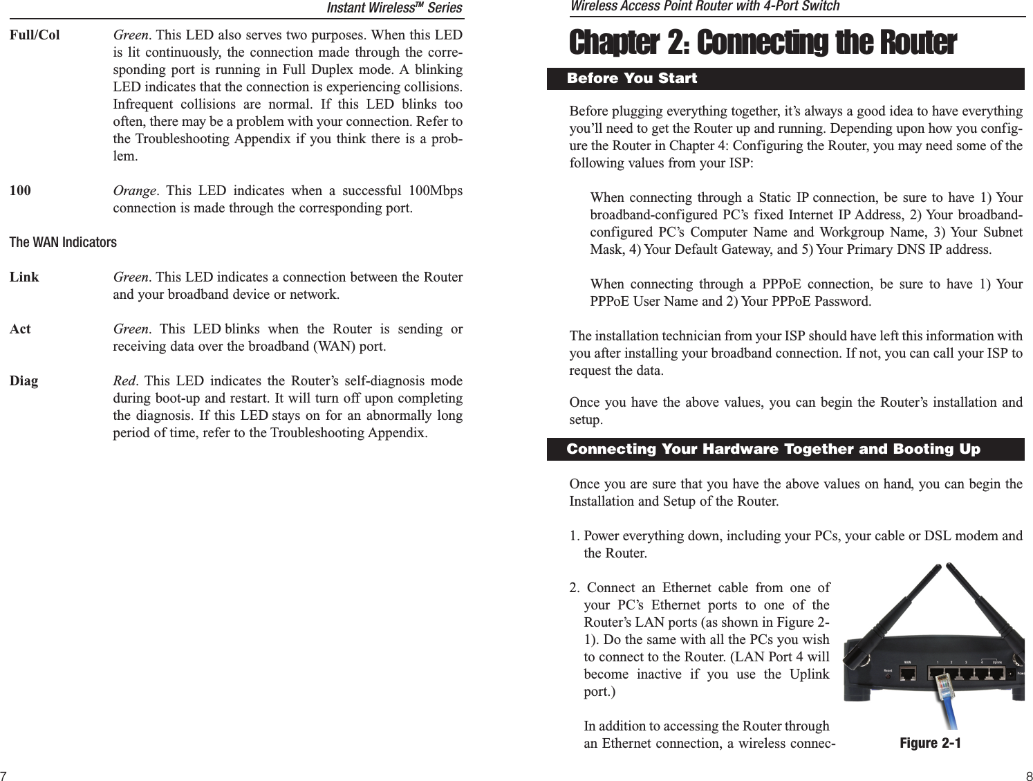 Chapter 2: Connecting the RouterBefore plugging everything together, it’s always a good idea to have everythingyou’ll need to get the Router up and running. Depending upon how you config-ure the Router in Chapter 4: Configuring the Router, you may need some of thefollowing values from your ISP:When connecting through a Static IP connection, be sure to have 1) Yourbroadband-configured PC’s fixed Internet IP Address, 2) Your broadband-configured PC’s Computer Name and Workgroup Name, 3) Your SubnetMask, 4) Your Default Gateway, and 5) Your Primary DNS IP address.When connecting through a PPPoE connection, be sure to have 1) YourPPPoE User Name and 2) Your PPPoE Password.The installation technician from your ISP should have left this information withyou after installing your broadband connection. If not, you can call your ISP torequest the data.Once you have the above values, you can begin the Router’s installation andsetup.Once you are sure that you have the above values on hand, you can begin theInstallation and Setup of the Router.1. Power everything down, including your PCs, your cable or DSL modem andthe Router.2. Connect an Ethernet cable from one ofyour PC’s Ethernet ports to one of theRouter’s LAN ports (as shown in Figure 2-1). Do the same with all the PCs you wishto connect to the Router. (LAN Port 4 willbecome inactive if you use the Uplinkport.)In addition to accessing the Router throughan Ethernet connection, a wireless connec-Before You StartFull/Col Green. This LED also serves two purposes. When this LEDis lit continuously, the connection made through the corre-sponding port is running in Full Duplex mode. A blinkingLED indicates that the connection is experiencing collisions.Infrequent collisions are normal. If this LED blinks toooften, there may be a problem with your connection. Refer tothe Troubleshooting Appendix if you think there is a prob-lem.100 Orange. This LED indicates when a successful 100Mbpsconnection is made through the corresponding port.The WAN IndicatorsLink Green. This LED indicates a connection between the Routerand your broadband device or network.Act Green. This LED blinks when the Router is sending orreceiving data over the broadband (WAN) port.Diag Red. This LED indicates the Router’s self-diagnosis modeduring boot-up and restart. It will turn off upon completingthe diagnosis. If this LED stays on for an abnormally longperiod of time, refer to the Troubleshooting Appendix.7Connecting Your Hardware Together and Booting UpFigure 2-1Instant WirelessTM Series Wireless Access Point Router with 4-Port Switch8