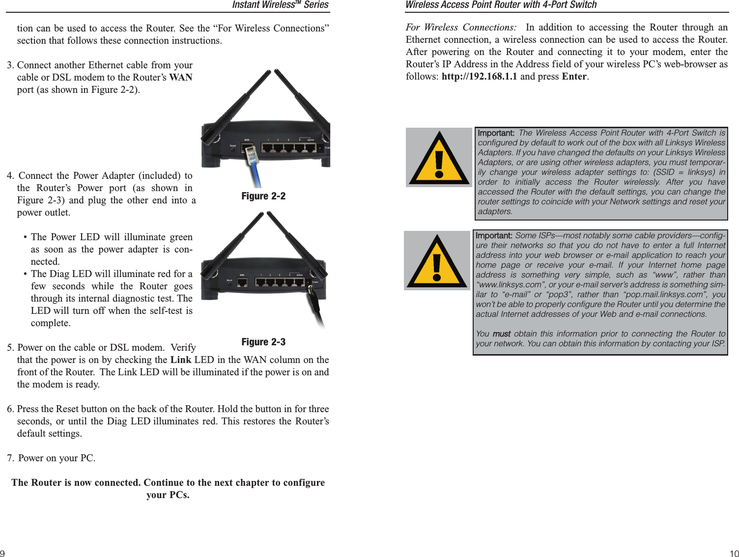 For Wireless Connections: In addition to accessing the Router through anEthernet connection, a wireless connection can be used to access the Router.After powering on the Router and connecting it to your modem, enter theRouter’s IP Address in the Address field of your wireless PC’s web-browser asfollows: http://192.168.1.1 and press Enter.IImmppoorrttaanntt::  The Wireless Access Point Router with 4-Port Switch isconfigured by default to work out of the box with all Linksys WirelessAdapters. If you have changed the defaults on your Linksys WirelessAdapters, or are using other wireless adapters, you must temporar-ily change your wireless adapter settings to: (SSID = linksys) inorder to initially access the Router wirelessly. After you haveaccessed the Router with the default settings, you can change therouter settings to coincide with your Network settings and reset youradapters.IImmppoorrttaanntt::  Some ISPs—most notably some cable providers—config-ure their networks so that you do not have to enter a full Internetaddress into your web browser or e-mail application to reach yourhome page or receive your e-mail. If your Internet home pageaddress is something very simple, such as “www”, rather than“www.linksys.com”, or your e-mail server’s address is something sim-ilar to “e-mail” or “pop3”, rather than “pop.mail.linksys.com”, youwon’t be able to properly configure the Router until you determine theactual Internet addresses of your Web and e-mail connections.You  mmuussttobtain this information prior to connecting the Router toyour network. You can obtain this information by contacting your ISP.10tion can be used to access the Router. See the “For Wireless Connections”section that follows these connection instructions.3. Connect another Ethernet cable from yourcable or DSL modem to the Router’s WA Nport (as shown in Figure 2-2).4. Connect the Power Adapter (included) tothe Router’s Power port (as shown inFigure 2-3) and plug the other end into apower outlet.• The Power LED will illuminate greenas soon as the power adapter is con-nected.• The Diag LED will illuminate red for afew seconds while the Router goesthrough its internal diagnostic test. TheLED will turn off when the self-test iscomplete.5. Power on the cable or DSL modem.  Verifythat the power is on by checking the Link LED in the WAN column on thefront of the Router.  The Link LED will be illuminated if the power is on andthe modem is ready.6. Press the Reset button on the back of the Router. Hold the button in for threeseconds, or until the Diag LED illuminates red. This restores the Router’sdefault settings.7. Power on your PC.The Router is now connected. Continue to the next chapter to configureyour PCs.Figure 2-2Figure 2-3Instant WirelessTM Series Wireless Access Point Router with 4-Port Switch9