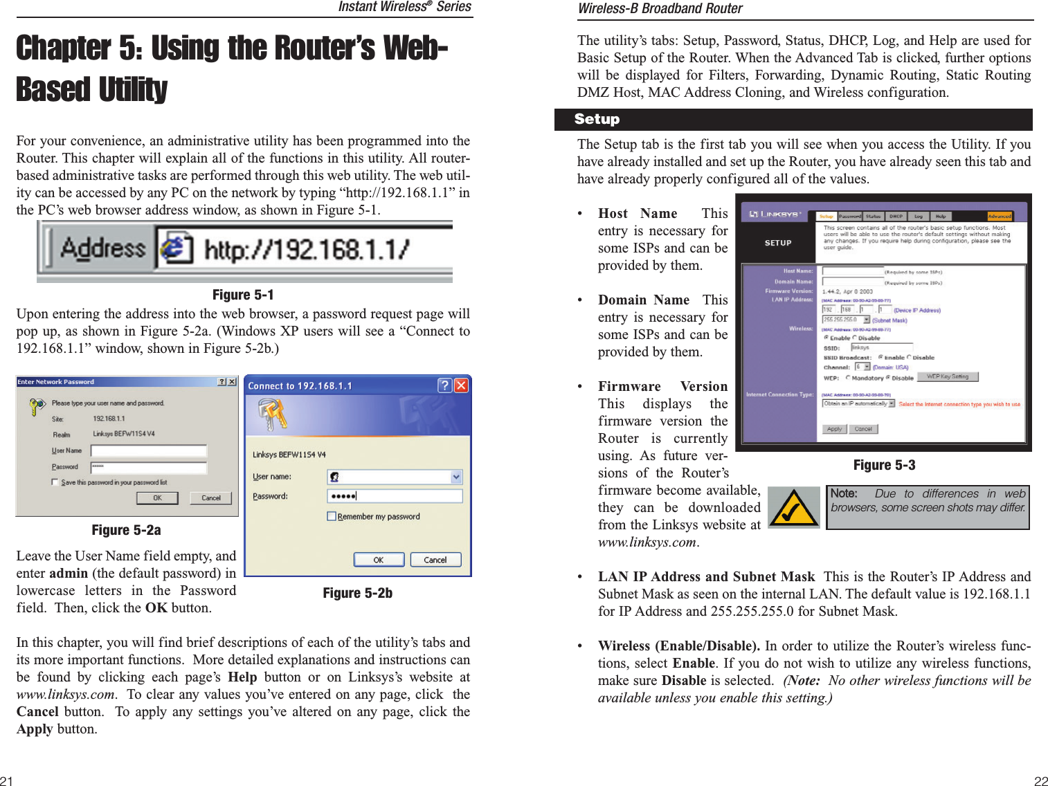 21The utility’s tabs: Setup, Password, Status, DHCP, Log, and Help are used forBasic Setup of the Router. When the Advanced Tab is clicked, further optionswill be displayed for Filters, Forwarding, Dynamic Routing, Static RoutingDMZ Host, MAC Address Cloning, and Wireless configuration.The Setup tab is the first tab you will see when you access the Utility. If youhave already installed and set up the Router, you have already seen this tab andhave already properly configured all of the values. •Host Name Thisentry is necessary forsome ISPs and can beprovided by them.•Domain Name Thisentry is necessary forsome ISPs and can beprovided by them.•Firmware VersionThis displays thefirmware version theRouter is currentlyusing. As future ver-sions of the Router’sfirmware become available,they can be downloadedfrom the Linksys website atwww.linksys.com.•LAN IP Address and Subnet Mask This is the Router’s IP Address andSubnet Mask as seen on the internal LAN. The default value is 192.168.1.1for IP Address and 255.255.255.0 for Subnet Mask.•Wireless (Enable/Disable). In order to utilize the Router’s wireless func-tions, select Enable. If you do not wish to utilize any wireless functions,make sure Disable is selected.  (Note: No other wireless functions will beavailable unless you enable this setting.)SetupFigure 5-3NNoottee::    Due to differences in webbrowsers, some screen shots may differ. Wireless-B Broadband RouterChapter 5: Using the Router’s Web-Based UtilityFor your convenience, an administrative utility has been programmed into theRouter. This chapter will explain all of the functions in this utility. All router-based administrative tasks are performed through this web utility. The web util-ity can be accessed by any PC on the network by typing “http://192.168.1.1” inthe PC’s web browser address window, as shown in Figure 5-1.Upon entering the address into the web browser, a password request page willpop up, as shown in Figure 5-2a. (Windows XP users will see a “Connect to192.168.1.1” window, shown in Figure 5-2b.)Leave the User Name field empty, andenter admin (the default password) inlowercase letters in the Passwordfield.  Then, click the OK button. In this chapter, you will find brief descriptions of each of the utility’s tabs andits more important functions.  More detailed explanations and instructions canbe found by clicking each page’s Help button or on Linksys’s website atwww.linksys.com.  To clear any values you’ve entered on any page, click  theCancel  button.  To apply any settings you’ve altered on any page, click theApply button.Figure 5-1Figure 5-2aFigure 5-2bInstant Wireless®Series22