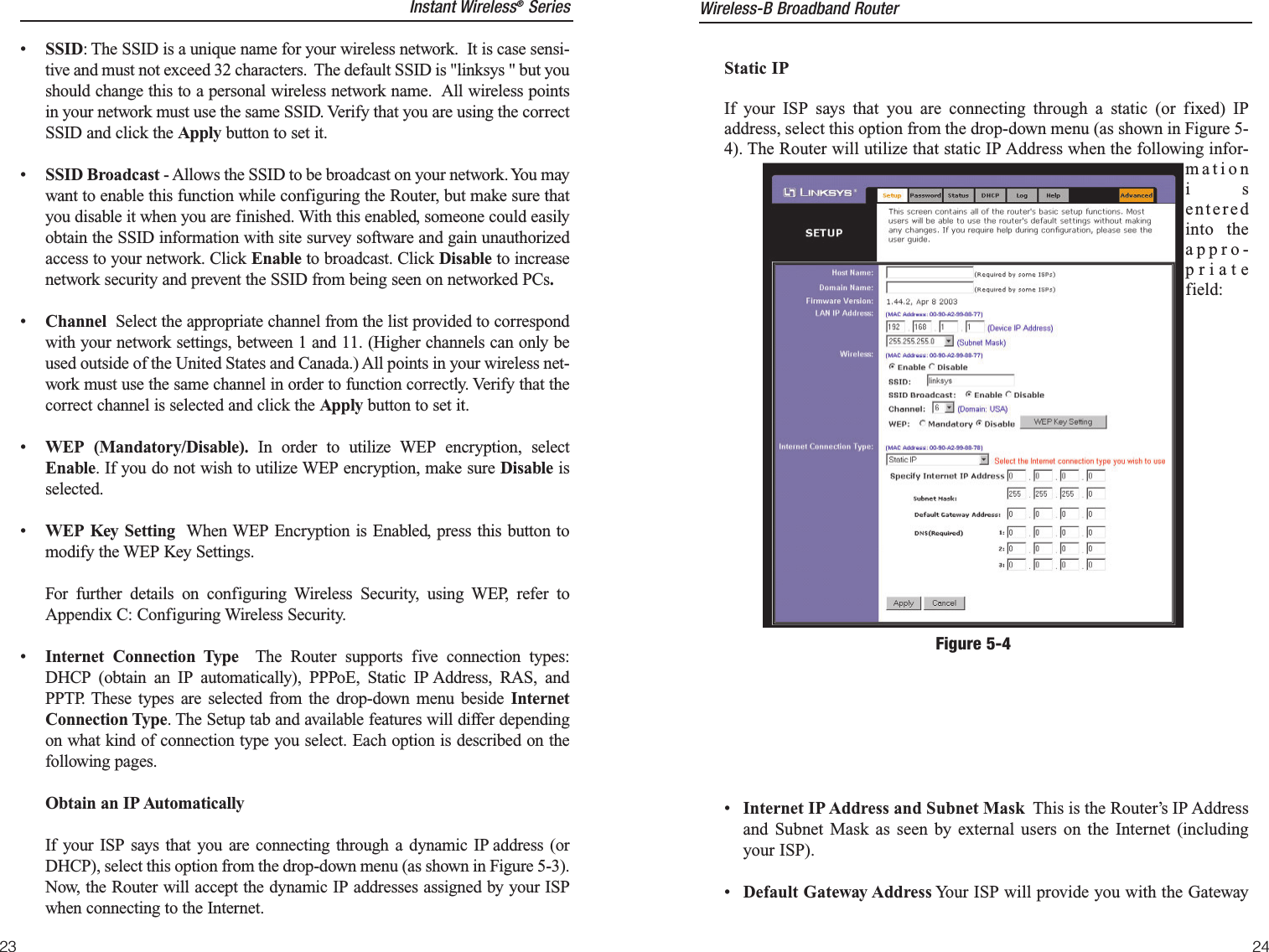 23Static IPIf your ISP says that you are connecting through a static (or fixed) IPaddress, select this option from the drop-down menu (as shown in Figure 5-4). The Router will utilize that static IP Address when the following infor-mationisenteredinto theappro-priatefield:•Internet IP Address and Subnet Mask This is the Router’s IP Addressand Subnet Mask as seen by external users on the Internet (includingyour ISP).•  Default Gateway Address Your ISP will provide you with the GatewayFigure 5-4Wireless-B Broadband Router•  SSID: The SSID is a unique name for your wireless network.  It is case sensi-tive and must not exceed 32 characters.  The default SSID is &quot;linksys &quot; but youshould change this to a personal wireless network name.  All wireless pointsin your network must use the same SSID. Verify that you are using the correctSSID and click the Apply button to set it.•SSID Broadcast - Allows the SSID to be broadcast on your network. You maywant to enable this function while configuring the Router, but make sure thatyou disable it when you are finished. With this enabled, someone could easilyobtain the SSID information with site survey software and gain unauthorizedaccess to your network. Click Enable to broadcast. Click Disable to increasenetwork security and prevent the SSID from being seen on networked PCs.•Channel  Select the appropriate channel from the list provided to correspondwith your network settings, between 1 and 11. (Higher channels can only beused outside of the United States and Canada.) All points in your wireless net-work must use the same channel in order to function correctly. Verify that thecorrect channel is selected and click the Apply button to set it.•WEP (Mandatory/Disable). In order to utilize WEP encryption, selectEnable. If you do not wish to utilize WEP encryption, make sure Disable isselected.•WEP Key Setting When WEP Encryption is Enabled, press this button tomodify the WEP Key Settings.  For further details on configuring Wireless Security, using WEP, refer toAppendix C: Configuring Wireless Security.•Internet Connection Type The Router supports five connection types:DHCP (obtain an IP automatically), PPPoE, Static IP Address, RAS, andPPTP. These types are selected from the drop-down menu beside InternetConnection Type. The Setup tab and available features will differ dependingon what kind of connection type you select. Each option is described on thefollowing pages.Obtain an IP Automatically If your ISP says that you are connecting through a dynamic IP address (orDHCP), select this option from the drop-down menu (as shown in Figure 5-3).Now, the Router will accept the dynamic IP addresses assigned by your ISPwhen connecting to the Internet.24Instant Wireless®Series