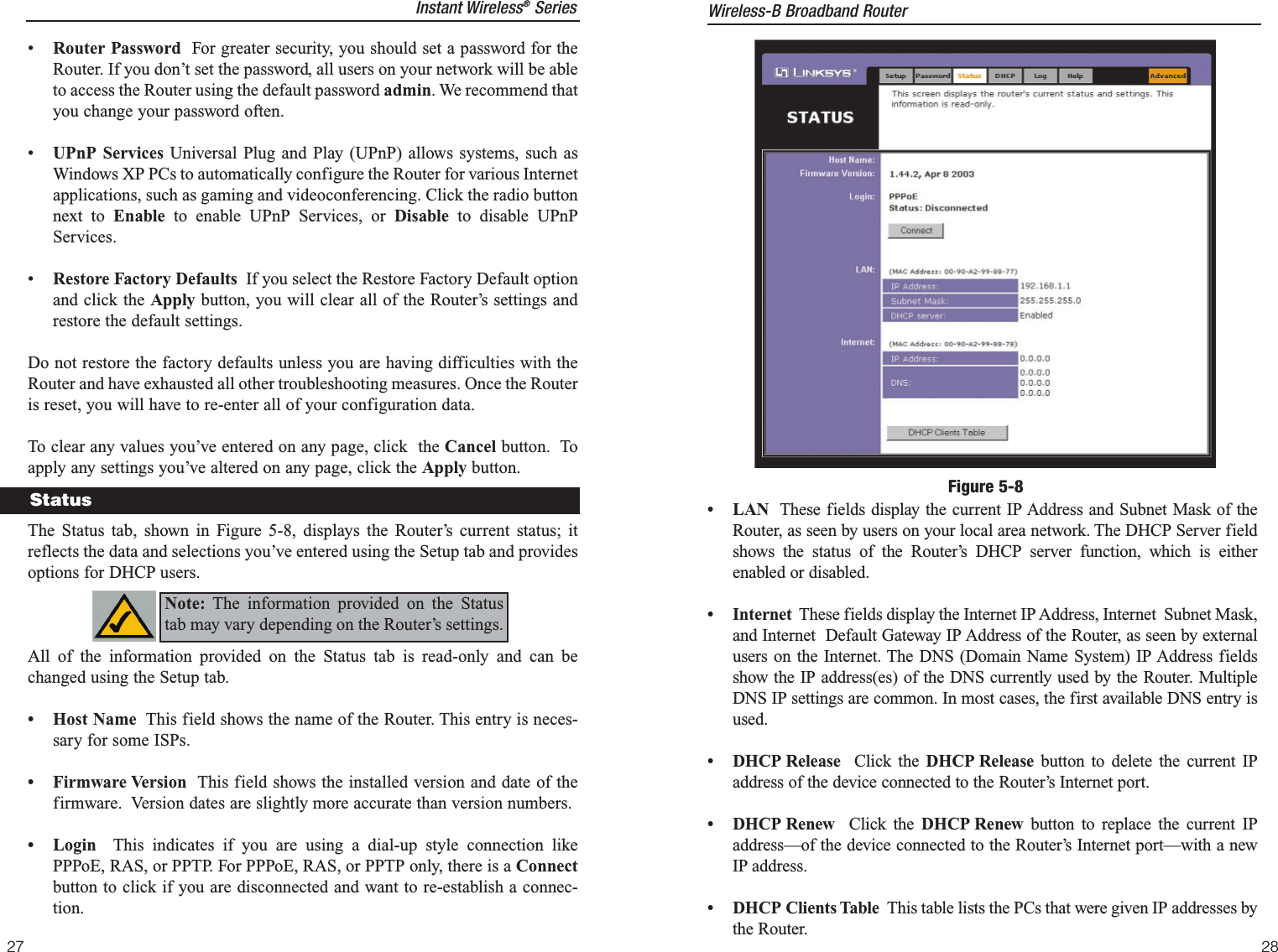 27• LAN These fields display the current IP Address and Subnet Mask of theRouter, as seen by users on your local area network. The DHCP Server fieldshows the status of the Router’s DHCP server function, which is eitherenabled or disabled.• Internet These fields display the Internet IP Address, Internet  Subnet Mask,and Internet  Default Gateway IP Address of the Router, as seen by externalusers on the Internet. The DNS (Domain Name System) IP Address fieldsshow the IP address(es) of the DNS currently used by the Router. MultipleDNS IP settings are common. In most cases, the first available DNS entry isused.• DHCP Release  Click the DHCP Release button to delete the current IPaddress of the device connected to the Router’s Internet port. • DHCP Renew  Click the DHCP Renew button to replace the current IPaddress—of the device connected to the Router’s Internet port—with a newIP address.• DHCP Clients Table  This table lists the PCs that were given IP addresses bythe Router.Figure 5-8Wireless-B Broadband Router28•Router Password For greater security, you should set a password for theRouter. If you don’t set the password, all users on your network will be ableto access the Router using the default password admin. We recommend thatyou change your password often. •  UPnP Services Universal Plug and Play (UPnP) allows systems, such asWindows XP PCs to automatically configure the Router for various Internetapplications, such as gaming and videoconferencing. Click the radio buttonnext to Enable to enable UPnP Services, or Disable  to disable UPnPServices.•  Restore Factory Defaults If you select the Restore Factory Default optionand click the Apply button, you will clear all of the Router’s settings andrestore the default settings. Do not restore the factory defaults unless you are having difficulties with theRouter and have exhausted all other troubleshooting measures. Once the Routeris reset, you will have to re-enter all of your configuration data.To clear any values you’ve entered on any page, click  the Cancel button.  Toapply any settings you’ve altered on any page, click the Apply button. The Status tab, shown in Figure 5-8, displays the Router’s current status; itreflects the data and selections you’ve entered using the Setup tab and providesoptions for DHCP users.  All of the information provided on the Status tab is read-only and can bechanged using the Setup tab.  • Host Name This field shows the name of the Router. This entry is neces-sary for some ISPs.  • Firmware Version This field shows the installed version and date of thefirmware.  Version dates are slightly more accurate than version numbers.• Login  This indicates if you are using a dial-up style connection likePPPoE, RAS, or PPTP. For PPPoE, RAS, or PPTP only, there is a Connectbutton to click if you are disconnected and want to re-establish a connec-tion.StatusNote: The information provided on the Statustab may vary depending on the Router’s settings. Instant Wireless®Series