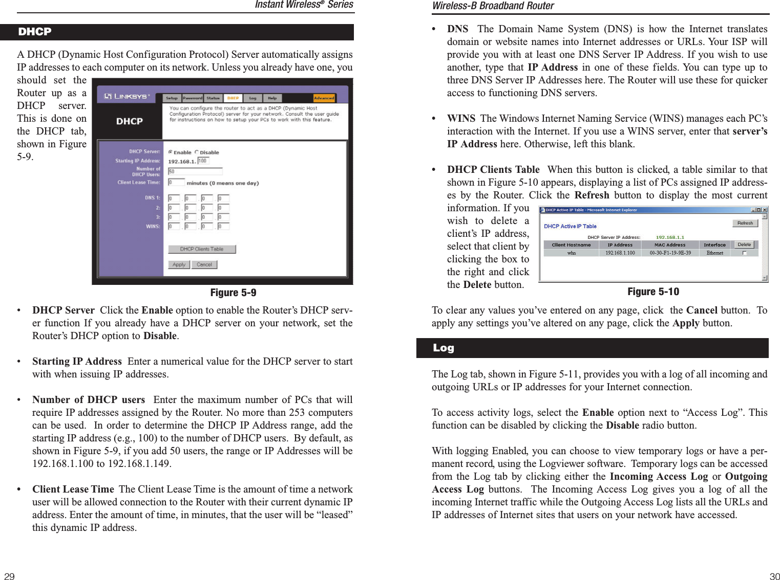 • DNS The Domain Name System (DNS) is how the Internet translatesdomain or website names into Internet addresses or URLs. Your ISP willprovide you with at least one DNS Server IP Address. If you wish to useanother, type that IP Address in one of these fields. You can type up tothree DNS Server IP Addresses here. The Router will use these for quickeraccess to functioning DNS servers.• WINS The Windows Internet Naming Service (WINS) manages each PC’sinteraction with the Internet. If you use a WINS server, enter that server’sIP Address here. Otherwise, left this blank.• DHCP Clients Table  When this button is clicked, a table similar to thatshown in Figure 5-10 appears, displaying a list of PCs assigned IP address-es by the Router. Click the Refresh button to display the most currentinformation. If youwish to delete aclient’s IP address,select that client byclicking the box tothe right and clickthe Delete button.To clear any values you’ve entered on any page, click  the Cancel button.  Toapply any settings you’ve altered on any page, click the Apply button.The Log tab, shown in Figure 5-11, provides you with a log of all incoming andoutgoing URLs or IP addresses for your Internet connection.To access activity logs, select the Enable option next to “Access Log”. Thisfunction can be disabled by clicking the Disable radio button.With logging Enabled, you can choose to view temporary logs or have a per-manent record, using the Logviewer software.  Temporary logs can be accessedfrom the Log tab by clicking either the Incoming Access Log or  OutgoingAccess Log buttons.  The Incoming Access Log gives you a log of all theincoming Internet traffic while the Outgoing Access Log lists all the URLs andIP addresses of Internet sites that users on your network have accessed.Figure 5-10LogWireless-B Broadband Router29A DHCP (Dynamic Host Configuration Protocol) Server automatically assignsIP addresses to each computer on its network. Unless you already have one, youshould set theRouter up as aDHCP  server.This is done onthe DHCP tab,shown in Figure5-9.•DHCP Server  Click the Enable option to enable the Router’s DHCP serv-er function If you already have a DHCP server on your network, set theRouter’s DHCP option to Disable.•Starting IP Address Enter a numerical value for the DHCP server to startwith when issuing IP addresses.•Number of DHCP users Enter the maximum number of PCs that willrequire IP addresses assigned by the Router. No more than 253 computerscan be used.  In order to determine the DHCP IP Address range, add thestarting IP address (e.g., 100) to the number of DHCP users.  By default, asshown in Figure 5-9, if you add 50 users, the range or IP Addresses will be192.168.1.100 to 192.168.1.149.• Client Lease Time The Client Lease Time is the amount of time a networkuser will be allowed connection to the Router with their current dynamic IPaddress. Enter the amount of time, in minutes, that the user will be “leased”this dynamic IP address.DHCP30Figure 5-9Instant Wireless®Series