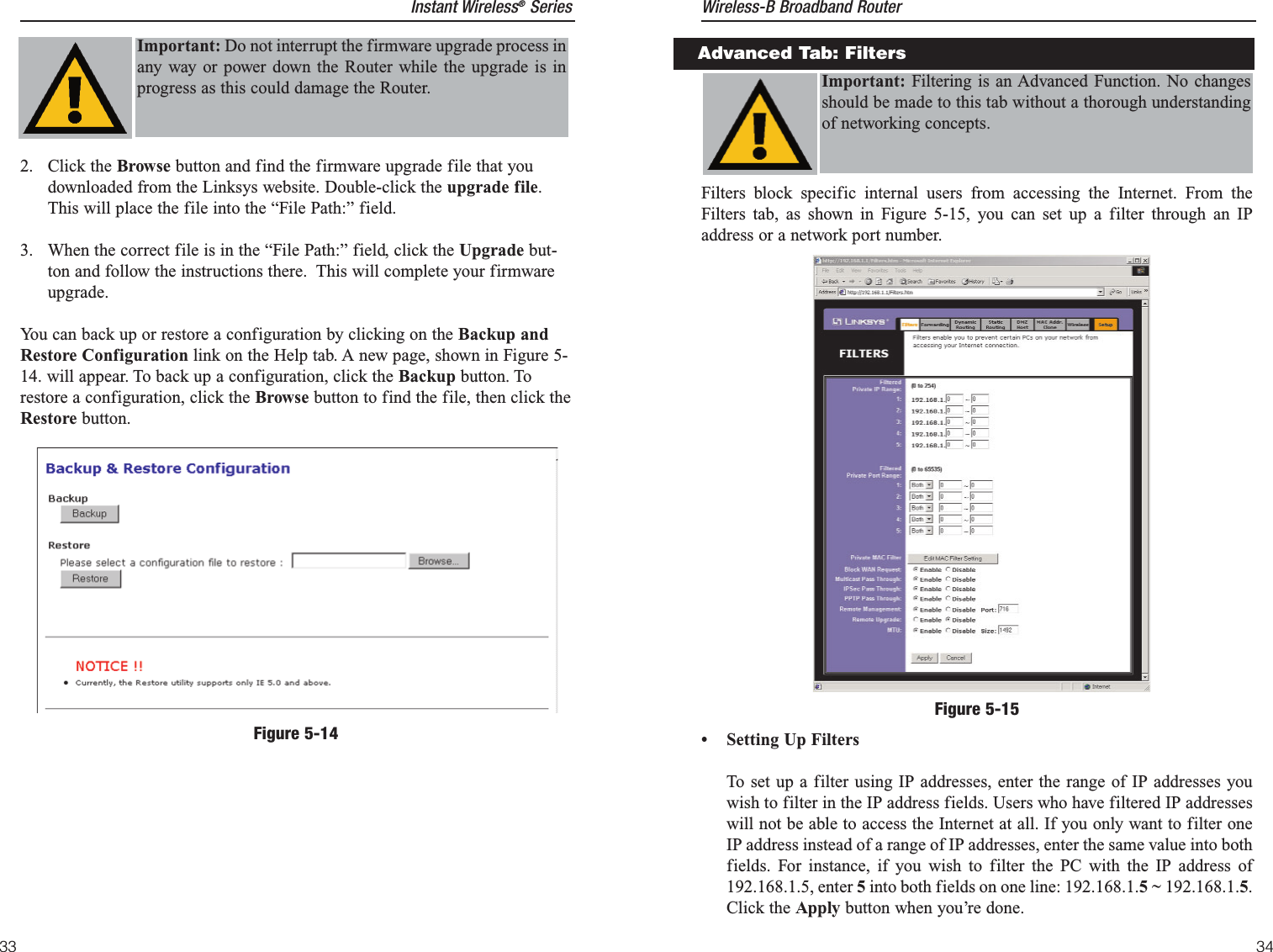 Filters block specific internal users from accessing the Internet. From theFilters tab, as shown in Figure 5-15, you can set up a filter through an IPaddress or a network port number.• Setting Up FiltersTo set up a filter using IP addresses, enter the range of IP addresses youwish to filter in the IP address fields. Users who have filtered IP addresseswill not be able to access the Internet at all. If you only want to filter oneIP address instead of a range of IP addresses, enter the same value into bothfields. For instance, if you wish to filter the PC with the IP address of192.168.1.5, enter 5into both fields on one line: 192.168.1.5 ~ 192.168.1.5.Click the Apply button when you’re done. Advanced Tab: FiltersImportant: Filtering is an Advanced Function. No changesshould be made to this tab without a thorough understandingof networking concepts.Instant Wireless®SeriesFigure 5-152. Click the Browse button and find the firmware upgrade file that youdownloaded from the Linksys website. Double-click the upgrade file.This will place the file into the “File Path:” field.3.  When the correct file is in the “File Path:” field, click the Upgrade but-ton and follow the instructions there.  This will complete your firmwareupgrade.You can back up or restore a configuration by clicking on the Backup andRestore Configuration link on the Help tab. A new page, shown in Figure 5-14. will appear. To back up a configuration, click the Backup button. Torestore a configuration, click the Browse button to find the file, then click theRestore button.FiltersImportant: Do not interrupt the firmware upgrade process inany way or power down the Router while the upgrade is inprogress as this could damage the Router.Wireless-B Broadband Router33 34Figure 5-14